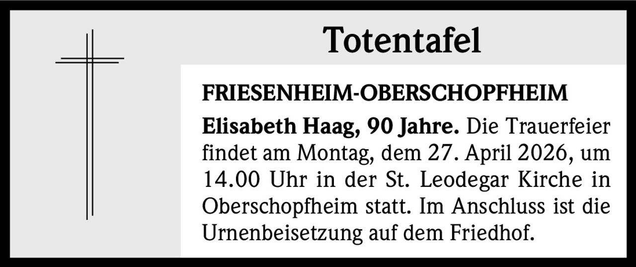 Totentafel
FRIESENHEIM-OBERSCHOPFHEIM
Elisabeth Haag, 90 Jahre. Die Trauerfeier
findet am Montag, dem 27. April 2026, um
14.00 Uhr in der St. Leodegar Kirche in
Oberschopfheim statt. Im Anschluss ist die
Urnenbeisetzung auf dem Friedhof.