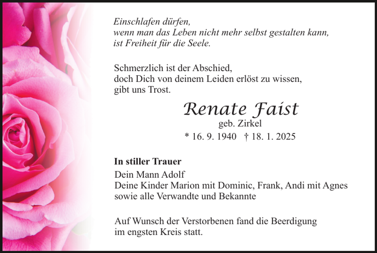 <p>Einschlafen dürfen,<br />wenn man das Leben nicht mehr selbst gestalten kann,<br />ist Freiheit für die Seele.<br />Schmerzlich ist der Abschied,<br />doch Dich von deinem Leiden erlöst zu wissen,<br />gibt uns Trost.</p><p>Renate Faist<br />geb. Zirkel<br />* 16. 9. 1940 † 18. 1. 2025</p><p>In stiller Trauer<br />Dein Mann Adolf<br />Deine Kinder Marion mit Dominic, Frank, Andi mit Agnes<br />sowie alle Verwandte und Bekannte<br />Auf Wunsch der Verstorbenen fand die Beerdigung<br />im engsten Kreis statt.</p>