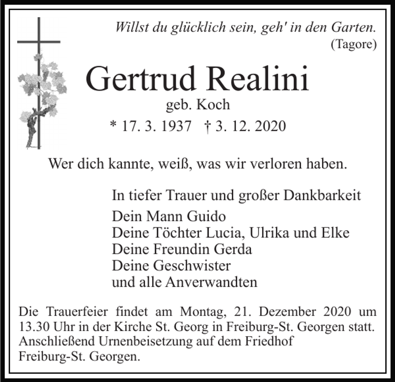 <p>Willst du glücklich sein, geh' in den Garten.<br />(Tagore)</p><p>Gertrud Realini<br />geb. Koch<br />* 17. 3. 1937 † 3. 12. 2020</p><p>Wer dich kannte, weiß, was wir verloren haben.<br />In tiefer Trauer und großer Dankbarkeit<br />Dein Mann Guido<br />Deine Töchter Lucia, Ulrika und Elke<br />Deine Freundin Gerda<br />Deine Geschwister<br />und alle Anverwandten<br />Die Trauerfeier findet am Montag, 21. Dezember 2020 um<br />13.30 Uhr in der Kirche St. Georg in Freiburg-St. Georgen statt.<br />Anschließend Urnenbeisetzung auf dem Friedhof<br />Freiburg-St. Georgen.</p>