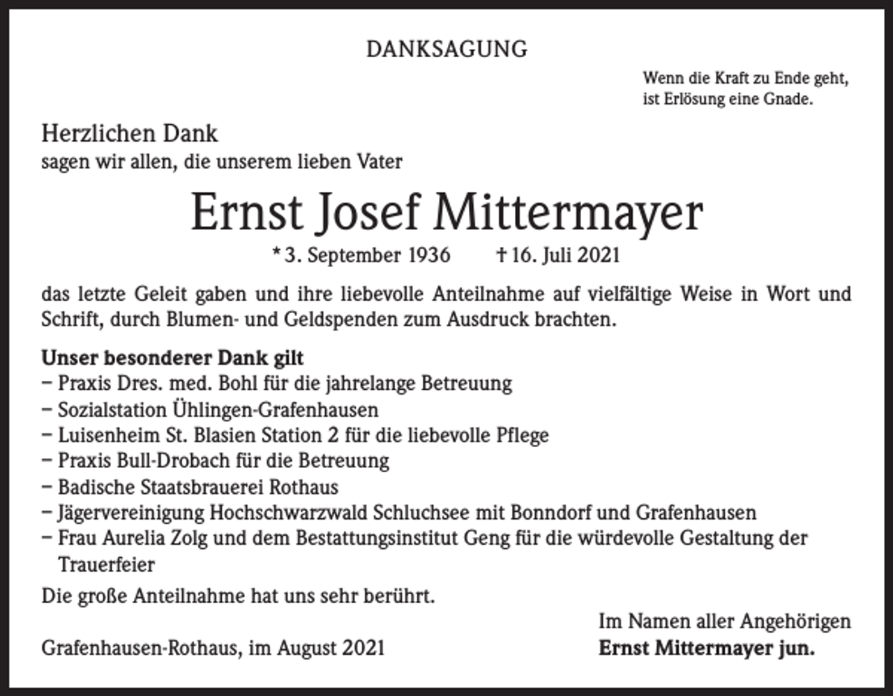 <p>DANKSAGUNG<br />Wenn die Kraft zu Ende geht,<br />ist Erlösung eine Gnade.</p><p>Herzlichen Dank</p><p>sagen wir allen, die unserem lieben Vater</p><p>Ernst Josef Mittermayer<br />* 3. September 1936 † 16. Juli 2021</p><p>das letzte Geleit gaben und ihre liebevolle Anteilnahme auf vielfältige Weise in Wort und<br />Schrift, durch Blumen- und Geldspenden zum Ausdruck brachten.<br />Unser besonderer Dank gilt<br />– Praxis Dres. med. Bohl für die jahrelange Betreuung<br />– Sozialstation Ühlingen-Grafenhausen<br />– Luisenheim St. Blasien Station 2 für die liebevolle Pflege<br />– Praxis Bull-Drobach für die Betreuung<br />– Badische Staatsbrauerei Rothaus<br />– Jägervereinigung Hochschwarzwald Schluchsee mit Bonndorf und Grafenhausen<br />– Frau Aurelia Zolg und dem Bestattungsinstitut Geng für die würdevolle Gestaltung der<br />Trauerfeier<br />Die große Anteilnahme hat uns sehr berührt.<br />Im Namen aller Angehörigen<br />Ernst Mittermayer jun.<br />Grafenhausen-Rothaus, im August 2021</p>