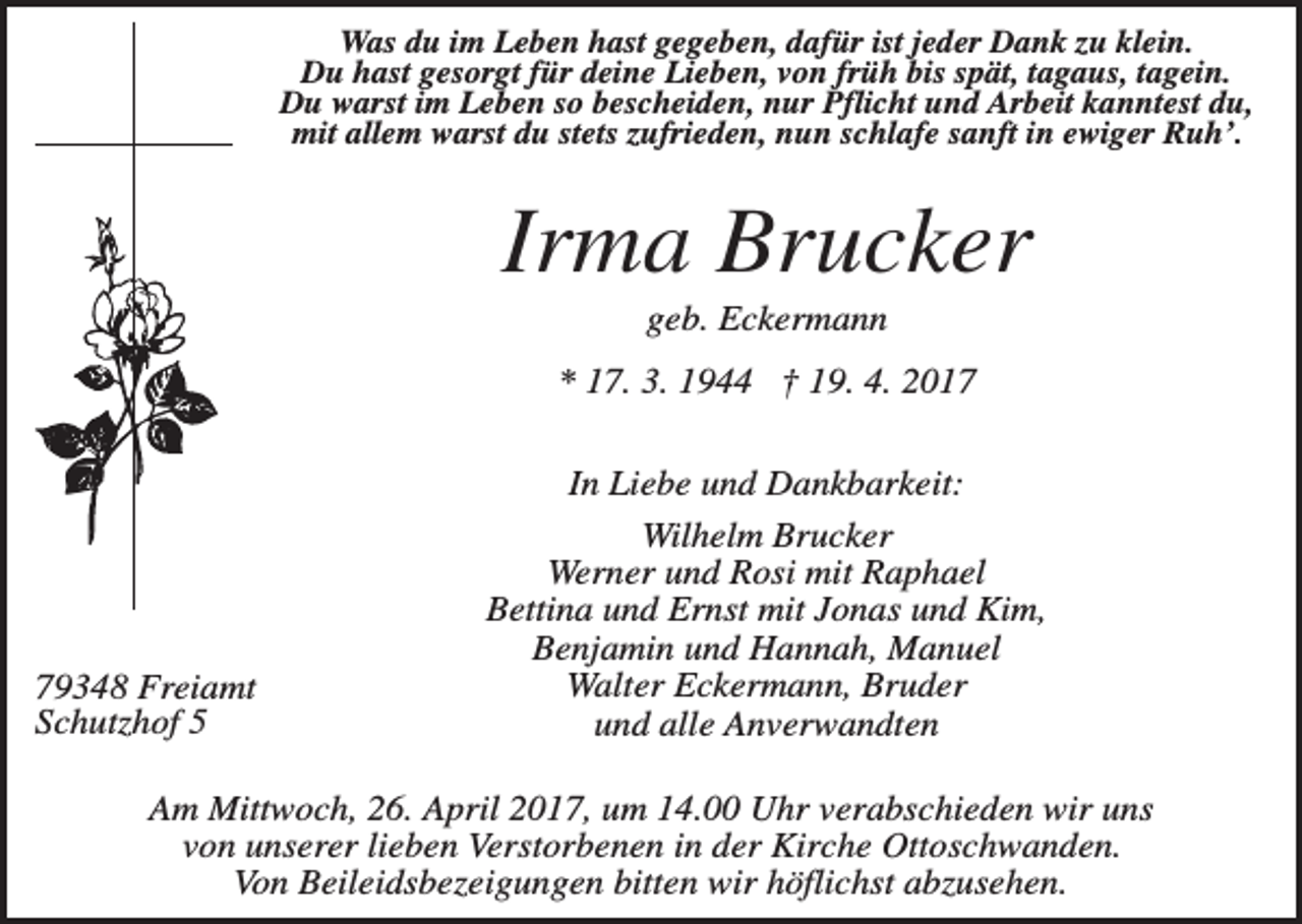 <p>Was du im Leben hast gegeben, dafür ist jeder Dank zu klein.<br />Du hast gesorgt für deine Lieben, von früh bis spät, tagaus, tagein.<br />Du warst im Leben so bescheiden, nur Pflicht und Arbeit kanntest du,<br />mit allem warst du stets zufrieden, nun schlafe sanft in ewiger Ruh’.</p><p>Irma Brucker<br />geb. Eckermann<br />* 17. 3. 1944 † 19. 4. 2019348 Freiamt<br />Schutzhof 5</p><p>In Liebe und Dankbarkeit:<br />Wilhelm Brucker<br />Werner und Rosi mit Raphael<br />Bettina und Ernst mit Jonas und Kim,<br />Benjamin und Hannah, Manuel<br />Walter Eckermann, Bruder<br />und alle Anverwandten</p><p>Am Mittwoch, 26. April 2017, um 14.00 Uhr verabschieden wir uns<br />von unserer lieben Verstorbenen in der Kirche Ottoschwanden.<br />Von Beileidsbezeigungen bitten wir höflichst abzusehen.</p>