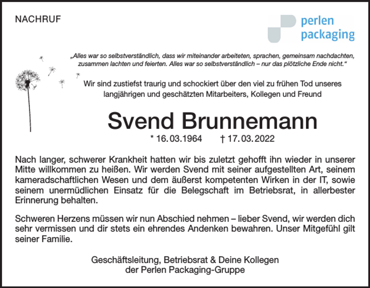 <p>NACHRUF</p><p>„Alles war so selbstverständlich, dass wir miteinander arbeiteten, sprachen, gemeinsam nachdachten,<br />zusammen lachten und feierten. Alles war so selbstverständlich – nur das plötzliche Ende nicht.“</p><p>Wir sind zustiefst traurig und schockiert über den viel zu frühen Tod unseres<br />Packaging ist Mitarbeiters,<br />ein international tätiges<br />Unternehmen<br />im Bereich der Folienlangjährigen undPerlen<br />geschätzten<br />Kollegen<br />und Freund</p><p>herstellung und Folienbeschichtung mit klarem Pharmaproﬁl. Mit unseren Standorten in der Schweiz, Deutschland, USA, China und Brasilien sind wir weltweit vertreten.</p><p>Svend Brunnemann<br />» Industriekauffrau/-mann (m/w/d)</p><p>* 16. 03.1964<br />† 17. 03. 2022<br />» Chemielaborant/-in<br />(m/w/d)</p><p>Starte Deine<br />Ausbildung!</p><p>» Elektroniker/-in<br />für Betriebstechnik<br />(m/w/d)<br />Nach langer, schwerer Krankheit hatten<br />wir bis zuletzt<br />gehofft ihn wieder<br />in unserer<br />Mitte w<br />­ illkommen zu heißen. Wir werden<br />Svend<br />mit<br />seiner<br />aufgestellten<br />Art, seinem<br />» Maschinen- und Anlagenführer/-in (m/w/d)<br />Metall- und Kunststofftechnik<br />kameradschaftlichen Wesen und demSchwerpunkt<br />äußerst kompetenten<br />Wirken in der IT, sowie<br />seinem unermüdlichen Einsatz für» die<br />Belegschaft<br />im<br />Betriebsrat,<br />Verfahrensmechaniker/-in (m/w/d) in allerbester<br />­Erinnerung behalten.<br />für Kunststoff- und Kautschuktechnik - Fachrichtung Halbzeuge<br />» Bachelornehmen<br />of Arts (m/w/d)<br />Schweren Herzens müssen wir nun Abschied<br />– lieber Svend, wir werden dich<br />BWL-Industrie<br />sehr vermissen und dir stets ein ehrendes Andenken bewahren. Unser Mitgefühl gilt<br />seiner Familie.<br />Bewirb Dich jetzt!<br />mehr Informationen</p><p>Geschäftsleitung, Betriebsrat &amp; Deine Kollegen<br />der Perlen Packaging-Gruppe</p>