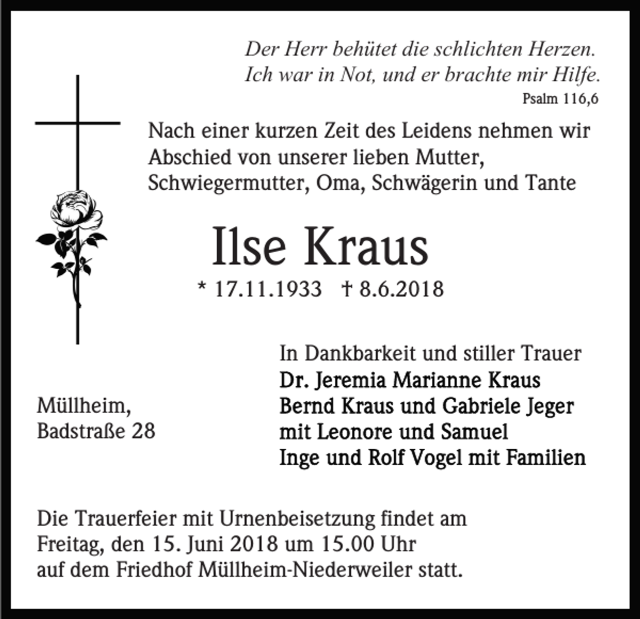 <p>Der<br />D er HHerr<br />err bbehütet<br />e h üt et didie<br />e s schlichten<br />c hl i c ht e n Herzen.<br />H erz e n.<br />Ich<br />I c h war<br />w ar iinn Not,<br />N ot, und<br />u n d er brachte<br />bra c ht e mir<br />mir Hilfe.<br />Hilf e.<br />Ps al m 116,6<br />6, 6<br />Psalm</p><p>NNach<br />a c h eieiner<br />n er kkurzen<br />ur z e n ZZeit<br />eit ddes<br />es Leidens<br />L ei d e ns nehmen<br />n e h m e n wir<br />wir<br />AAbschied<br />bs c hi e d vvon<br />o n uunserer<br />ns er er lilieben<br />e b e n Mutter,<br />M utt er,<br />SSchwiegermutter,<br />c h wi e g er m utt er, Oma,<br />O m a, SSchwägerin<br />c h w ä g eri n und<br />u n d Tante<br />T a nt e</p><p>Ilsee Kraus<br />Ils<br />Kr a us</p><p>** 17.11.1933<br />1 7. . 1 9 †<br />† 8.6.201. 6. 2 0 1 8<br />In<br />I n Dankbarkeit<br />D a n k b ar k eit und<br />u n d stiller<br />still er Trauer<br />Tr a u er<br />M üll h ei m,<br />Müllheim,<br />BBadstraße<br />a dstr a ß e 22</p><p>Di e Tr<br />Die<br />Trauerfeier<br />a u erf ei er mit<br />mit Ur<br />Urnenbeisetzung<br />n e n b eis et z u n g fifindet<br />n d et aam<br />m<br />Freitag,<br />Fr<br />eit a g, den<br />d e n 15.<br />1 5. JJuni<br />u ni 2018<br />2 0 1 8 uum<br />m 115.00<br />5. Uhr<br />U hr<br />aauf<br />uf dem<br />d e m Friedhof<br />Fri e d h of Müllheim-Niederweiler<br />M üll h e i m- Ni e d er w eil er statt.<br />st att.</p>