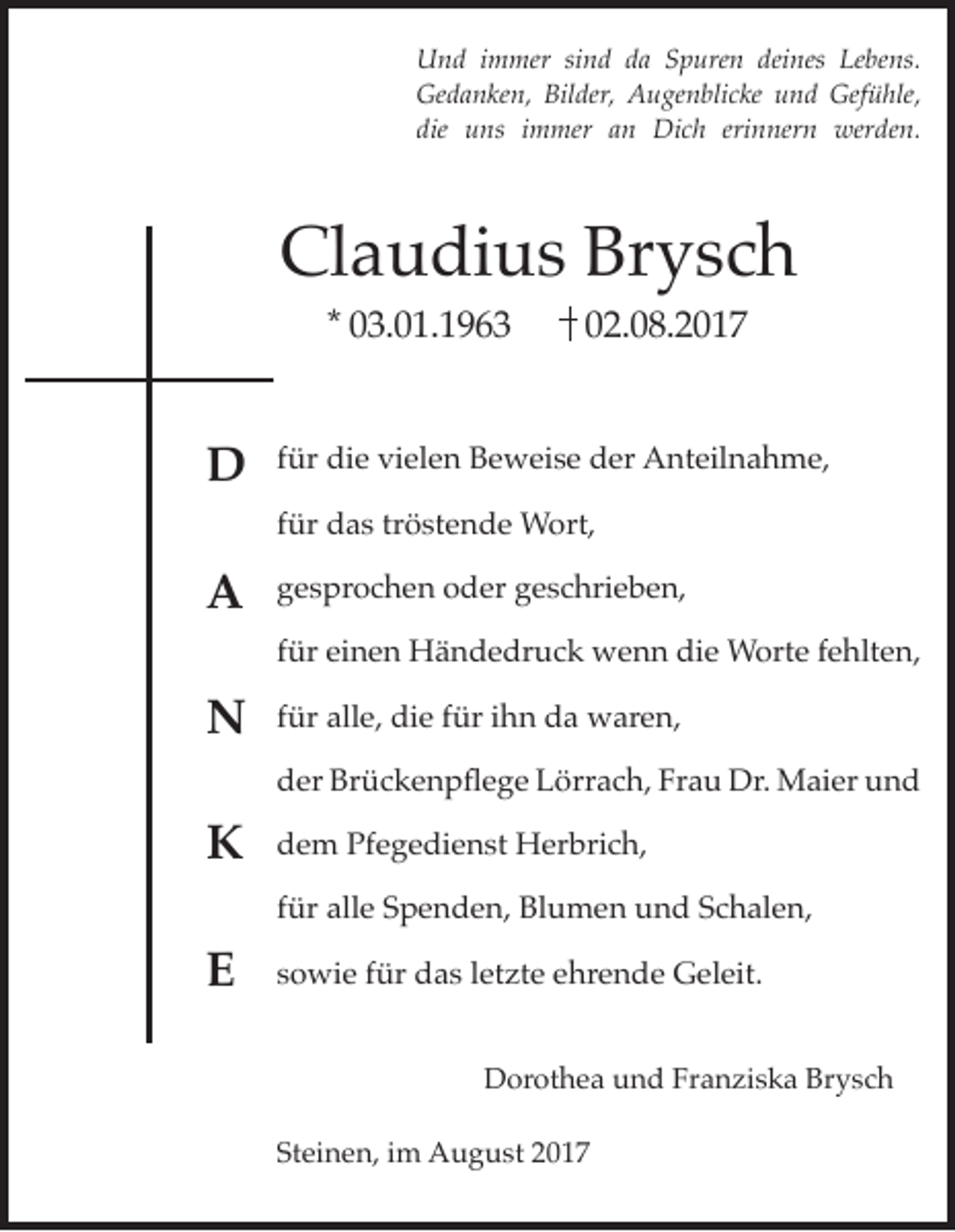 <p>U n d i immer<br />Und<br />m mer sisind<br />n d dda<br />a SSpuren<br />p ure n dei<br />deines<br />nes LeLebens.<br />be ns.<br />Gedanken,<br />Bilder,<br />Gefühle,<br />Ge<br />d a n ke n, Bil<br />der, AAugenblicke<br />u ge n bli c ke uund<br />n d Gef<br />ü hle,<br />die uns<br />erinnern<br />die<br />u ns iimmer<br />m mer aan<br />n Dich<br />Di c h eri<br />n ner n werden.<br />wer de n.</p><p>Claudius<br />Cl<br />a u di u s Br<br />Brysch<br />ysc h<br />** 03.01.1963<br />0 3. 0 1. 1 9 6 3</p><p>02.08.2017<br />0 2. 0 8. 2 0 1 7</p><p>DD</p><p>ffür<br />ür die<br />di e vielen<br />vi el e n Beweise<br />B e w ei s e der<br />d er Anteilnahme,<br />A nt eil n a h m e,</p><p>AA</p><p>ggesprochen<br />e s pr o c h e n ooder<br />d er ggeschrieben,<br />e s c hri e b e n,</p><p>NN</p><p>ffür<br />ür alle,<br />all e, die<br />di e ffür<br />ür iihn<br />h n da<br />d a waren,<br />w ar e n,</p><p>KK<br />EE</p><p>tröstende<br />ffür<br />ür das<br />d a s tr<br />ö st e n d e Wort,<br />W ort,<br />ffür<br />ür einen<br />ei n e n Händedruck<br />H ä n d e dr u c k wenn<br />w e n n die<br />di e Worte<br />W ort e ffehlten,<br />e hlt e n,<br />Brückenpflege<br />Frau<br />dder<br />er Br<br />ü c k e n p fl e g e LLörrach,<br />örr a c h, Fr<br />a u Dr.<br />Dr. Maier<br />M ai er uund<br />nd<br />Pfegedienst<br />ddem<br />e m Pf<br />e g e di e n st Herbrich,<br />H er bri c h,<br />ffür<br />ür alle<br />all e Spenden,<br />S p e n d e n, Blumen<br />Bl u m e n und<br />u n d Schalen,<br />S c h al e n,<br />ssowie<br />o wi e ffür<br />ür das<br />d a s lletzte<br />et zt e ehrende<br />e hr e n d e Geleit.<br />G el eit.<br />DDorothea<br />or ot h e a uund<br />n d FrFranziska<br />a n zi s k a Br<br />Brysch<br />ysc h<br />Steinen,<br />St ei n e n, iim<br />m August<br />A u g u st 22</p>