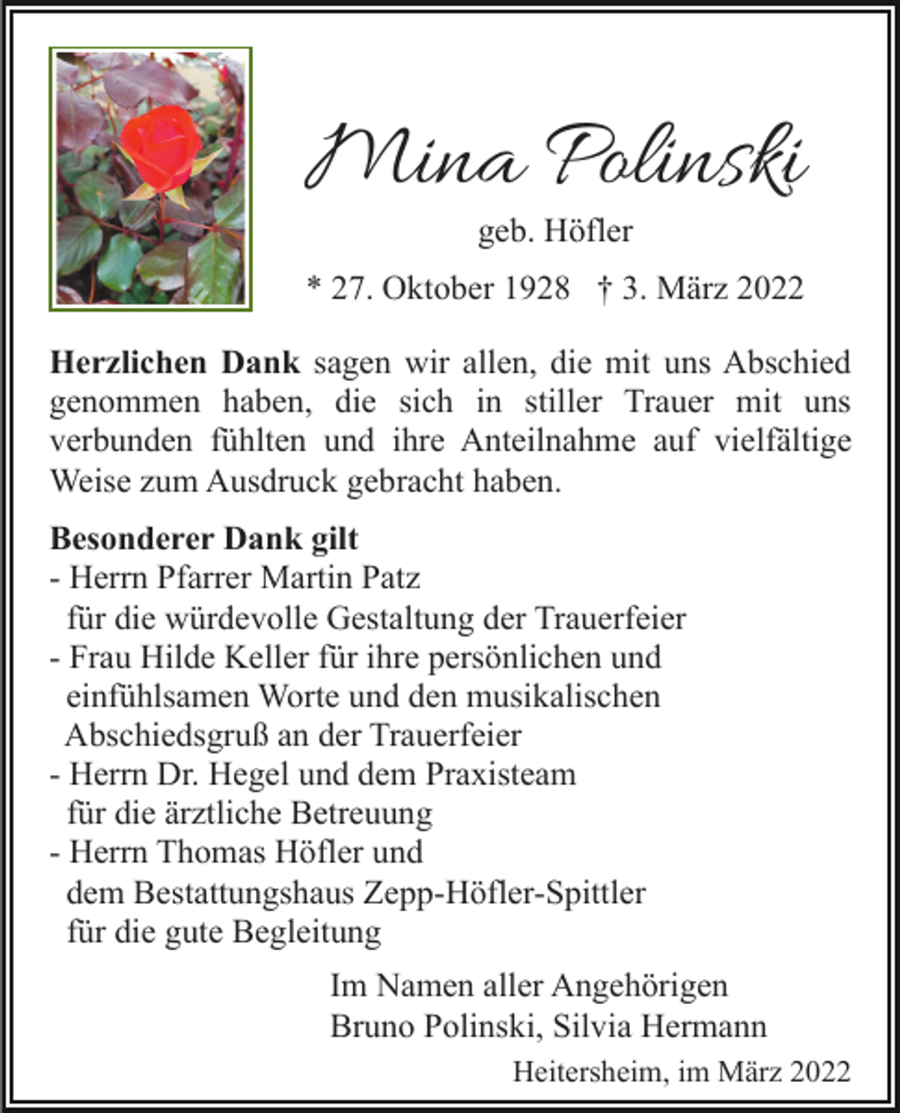 <p>Mina Polinski<br />geb. Höfler</p><p>* 27. Oktober 1928 † 3. März 2022<br />Herzlichen Dank sagen wir allen, die mit uns Abschied<br />genommen haben, die sich in stiller Trauer mit uns<br />verbunden fühlten und ihre Anteilnahme auf vielfältige<br />Weise zum Ausdruck gebracht haben.<br />Besonderer Dank gilt<br />- Herrn Pfarrer Martin Patz<br />für die würdevolle Gestaltung der Trauerfeier<br />- Frau Hilde Keller für ihre persönlichen und<br />einfühlsamen Worte und den musikalischen<br />Abschiedsgruß an der Trauerfeier<br />- Herrn Dr. Hegel und dem Praxisteam<br />für die ärztliche Betreuung<br />- Herrn Thomas Höfler und<br />dem Bestattungshaus Zepp-Höfler-Spittler<br />für die gute Begleitung<br />Im Namen aller Angehörigen<br />Bruno Polinski, Silvia Hermann<br />Heitersheim, im März 2022</p>