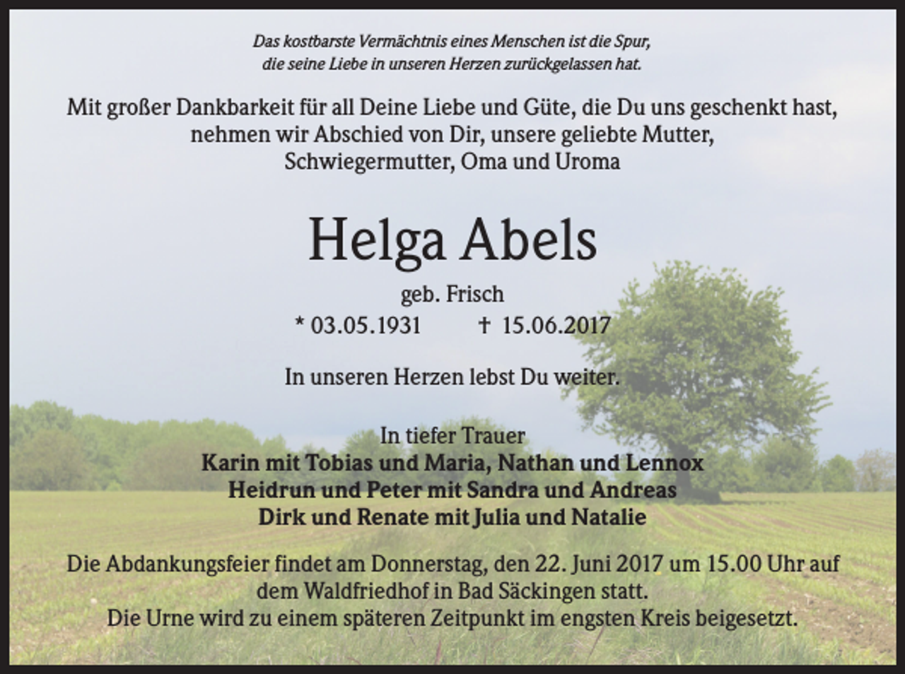<p>Das kostbarste Vermächtnis eines Menschen ist die Spur,<br />die seine Liebe in unseren Herzen zurückgelassen hat.</p><p>Mit großer Dankbarkeit für all Deine Liebe und Güte, die Du uns geschenkt hast,<br />nehmen wir Abschied von Dir, unsere geliebte Mutter,<br />Schwiegermutter, Oma und Uroma</p><p>Helga Abels<br />geb. Frisch<br />* 03.05.1931<br />† 15.06.2017<br />In unseren Herzen lebst Du weiter.<br />In tiefer Trauer<br />Karin mit Tobias und Maria, Nathan und Lennox<br />Heidrun und Peter mit Sandra und Andreas<br />Dirk und Renate mit Julia und Natalie<br />Die Abdankungsfeier findet am Donnerstag, den 22. Juni 2017 um 15.00 Uhr auf<br />dem Waldfriedhof in Bad Säckingen statt.<br />Die Urne wird zu einem späteren Zeitpunkt im engsten Kreis beigesetzt.</p>