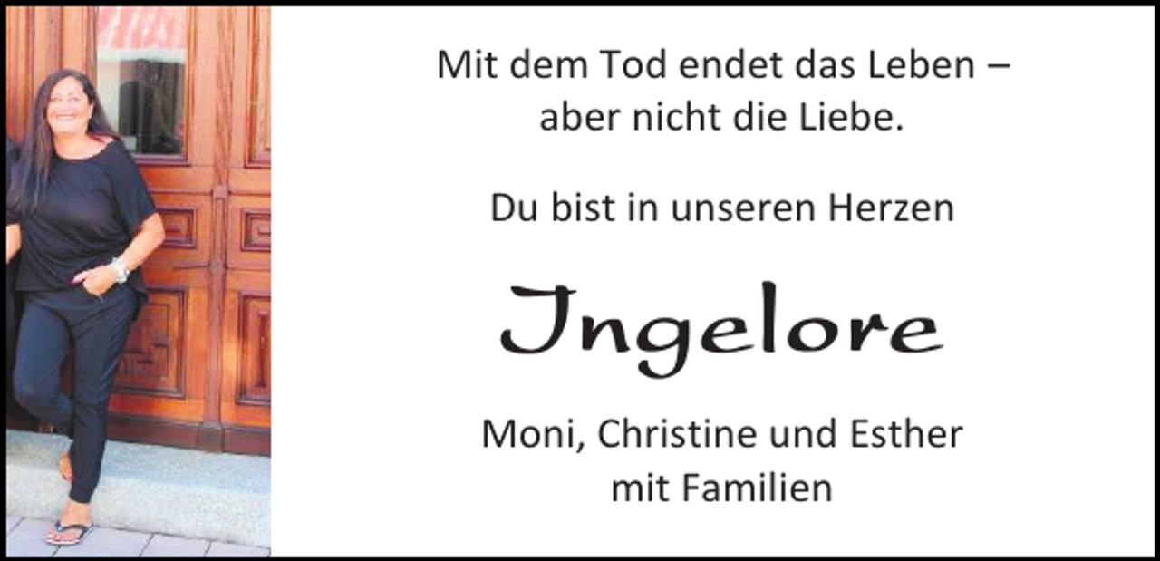 <p>Mit dem Tod endet das Leben –<br />aber nicht die Liebe.<br />Du bist in unseren Herzen</p><p>Ingelore<br />Moni, Christine und Esther<br />mit Familien</p>
