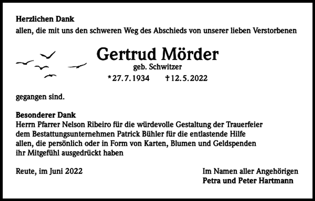 <p>Herzlichen Dank<br />allen, die mit uns den schweren Weg des Abschieds von unserer lieben Verstorbenen</p><p>Gertrud Mörder<br />geb. Schwitzer<br />* 27. 7. 1934 † 12. 5. 2022</p><p>gegangen sind.<br />Besonderer Dank<br />Herrn Pfarrer Nelson Ribeiro für die würdevolle Gestaltung der Trauerfeier<br />dem Bestattungsunternehmen Patrick Bühler für die entlastende Hilfe<br />allen, die persönlich oder in Form von Karten, Blumen und Geldspenden<br />ihr Mitgefühl ausgedrückt haben<br />Reute, im Juni 2022</p><p>Im Namen aller Angehörigen<br />Petra und Peter Hartmann</p>