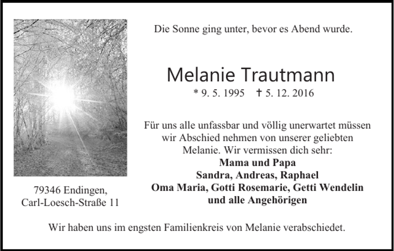 <p>Die Sonne ging unter, bevor es Abend wurde.</p><p>Melanie Trautmann<br />* 9. 5. 1995  5. 12. 2016</p><p>79346 Endingen,<br />Carl-Loesch-Straße 11</p><p>Für uns alle unfassbar und völlig unerwartet müssen<br />wir Abschied nehmen von unserer geliebten<br />Melanie. Wir vermissen dich sehr:<br />Mama und Papa<br />Sandra, Andreas, Raphael<br />Oma Maria, Gotti Rosemarie, Getti Wendelin<br />und alle Angehörigen</p><p>Wir haben uns im engsten Familienkreis von Melanie verabschiedet.</p>