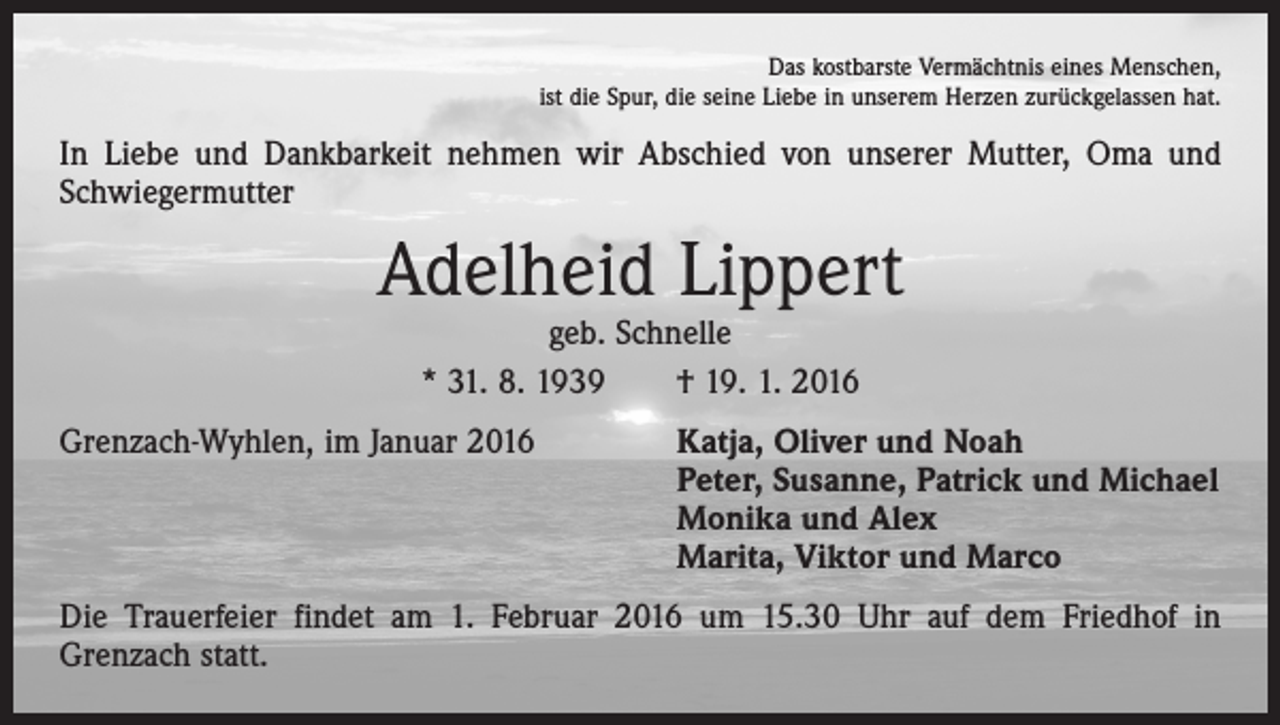 <p>Das kostbarste Vermächtnis eines Menschen,<br />ist die Spur, die seine Liebe in unserem Herzen zurückgelassen hat.</p><p>In Liebe und Dankbarkeit nehmen wir Abschied von unserer Mutter, Oma und<br />­Schwiegermutter</p><p>Adelheid Lippert<br />geb. Schnelle<br />* 31. 8. 1939 † 19. 1. 2016</p><p>Grenzach-Wyhlen, im Januar 2016 Katja, Oliver und Noah<br />Peter, Susanne, Patrick und Michael<br />Monika und Alex<br />Marita, Viktor und Marco<br />Die Trauerfeier findet am 1. Februar 2016 um 15.30 Uhr auf dem Friedhof in<br />­Grenzach statt.</p>