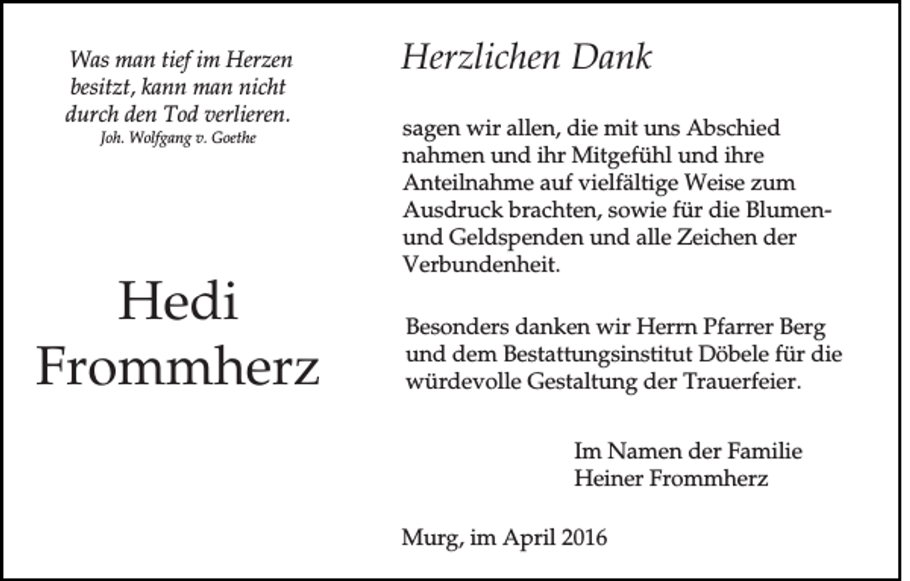 <p>Was man tief im Herzen<br />besitzt, kann man nicht<br />durch den Tod verlieren.<br />Joh. Wolfgang v. Goethe</p><p>Hedi<br />Frommherz</p><p>Herzlichen Dank<br />sagen wir allen, die mit uns Abschied<br />nahmen und ihr Mitgefühl und ihre<br />Anteilnahme auf vielfältige Weise zum<br />Ausdruck brachten, sowie für die Blumenund Geldspenden und alle Zeichen der<br />Verbundenheit.<br />Besonders danken wir Herrn Pfarrer Berg<br />und dem Bestattungsinstitut Döbele für die<br />würdevolle Gestaltung der Trauerfeier.<br />Im Namen der Familie<br />Heiner Frommherz<br />Murg, im April 2016</p>