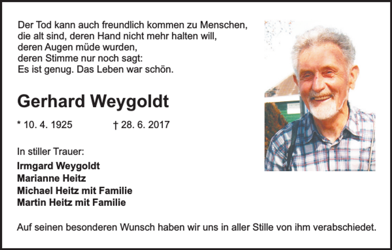 <p>Der Tod kann auch freundlich kommen zu Menschen,<br />die alt sind, deren Hand nicht mehr halten will,<br />deren Augen müde wurden,<br />deren Stimme nur noch sagt:<br />Es ist genug. Das Leben war schön.</p><p>Gerhard Weygoldt<br />* 10. 4. 1925</p><p>† 28. 6. 2017</p><p>In stiller Trauer:<br />Irmgard Weygoldt<br />Marianne Heitz<br />Michael Heitz mit Familie<br />Martin Heitz mit Familie<br />Auf seinen besonderen Wunsch haben wir uns in aller Stille von ihm verabschiedet.</p>