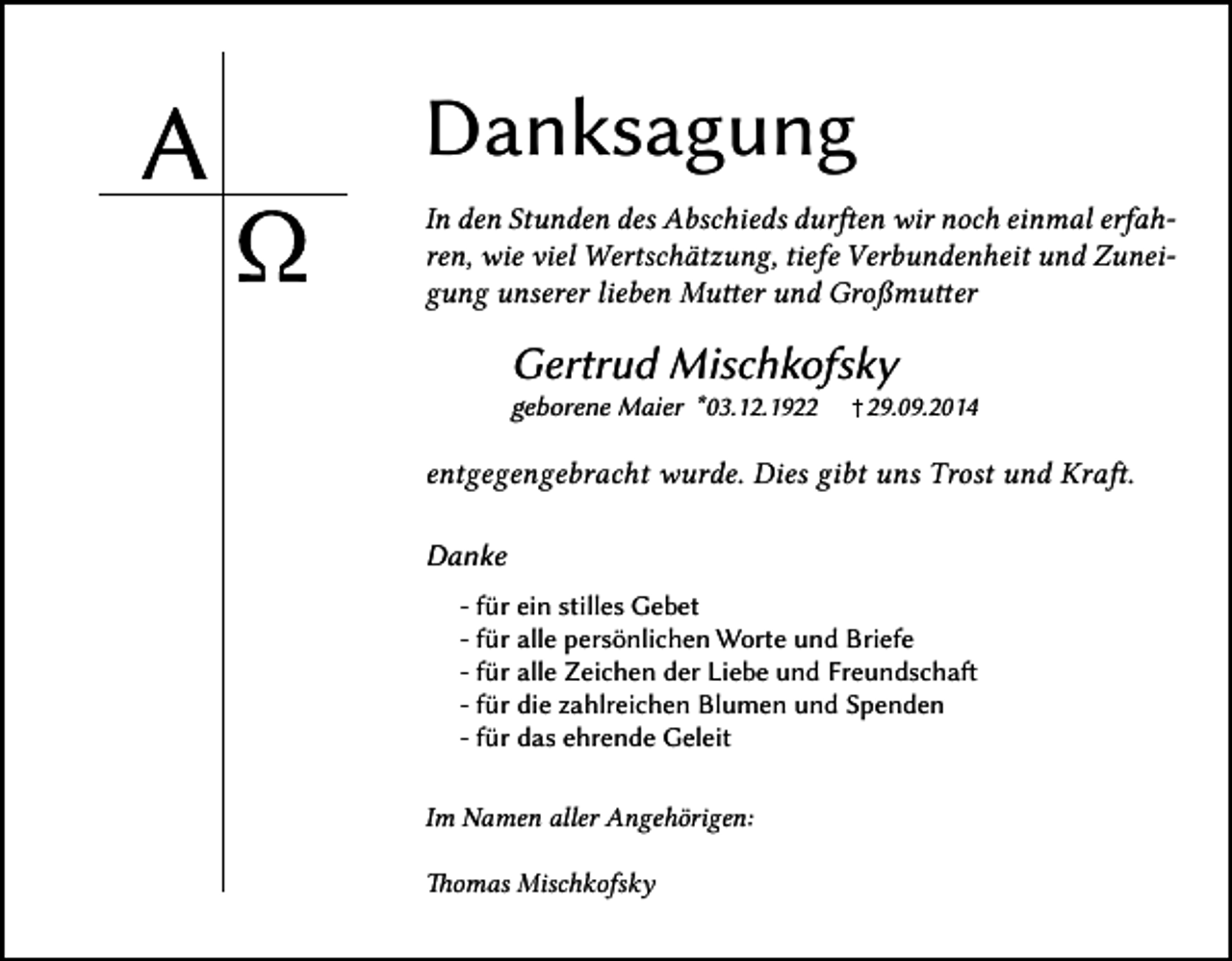 <p>Danksagung<br />In den Stunden des Abschieds durften wir noch einmal erfahren, wie viel Wertschätzung, tiefe Verbundenheit und Zuneigung unserer lieben Mutter und Großmutter</p><p>Gertrud Mischkofsky<br />geborene Maier *03.12.1929.09.2014</p><p>entgegengebracht wurde. Dies gibt uns Trost und Kraft.<br />Danke<br />- für ein stilles Gebet<br />- für alle persönlichen Worte und Briefe<br />- für alle Zeichen der Liebe und Freundschaft<br />- für die zahlreichen Blumen und Spenden<br />- für das ehrende Geleit<br />Im Namen aller Angehörigen:<br />Thomas Mischkofsky</p>