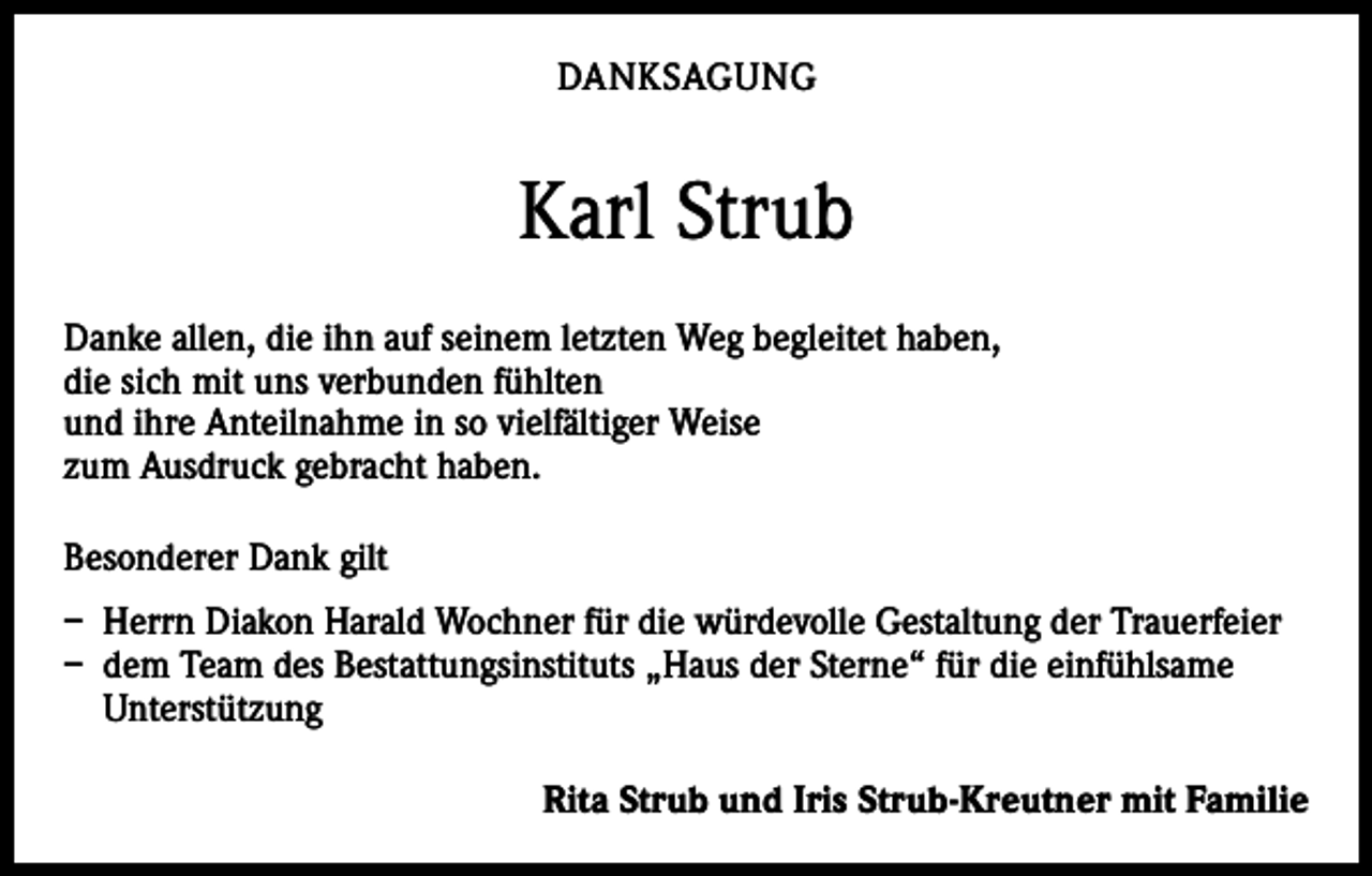 <p>DANKSAGUNG</p><p>Karl Strub<br />Danke allen, die ihn auf seinem letzten Weg begleitet haben,<br />die sich mit uns verbunden fühlten<br />und ihre Anteilnahme in so vielfältiger Weise<br />zum Ausdruck gebracht haben.<br />Besonderer Dank gilt<br />– Herrn Diakon Harald Wochner für die würdevolle Gestaltung der Trauerfeier<br />– dem Team des Bestattungsinstituts „Haus der Sterne“ für die einfühlsame<br />­Unterstützung</p><p>Rita Strub und Iris Strub-Kreutner mit Familie</p>