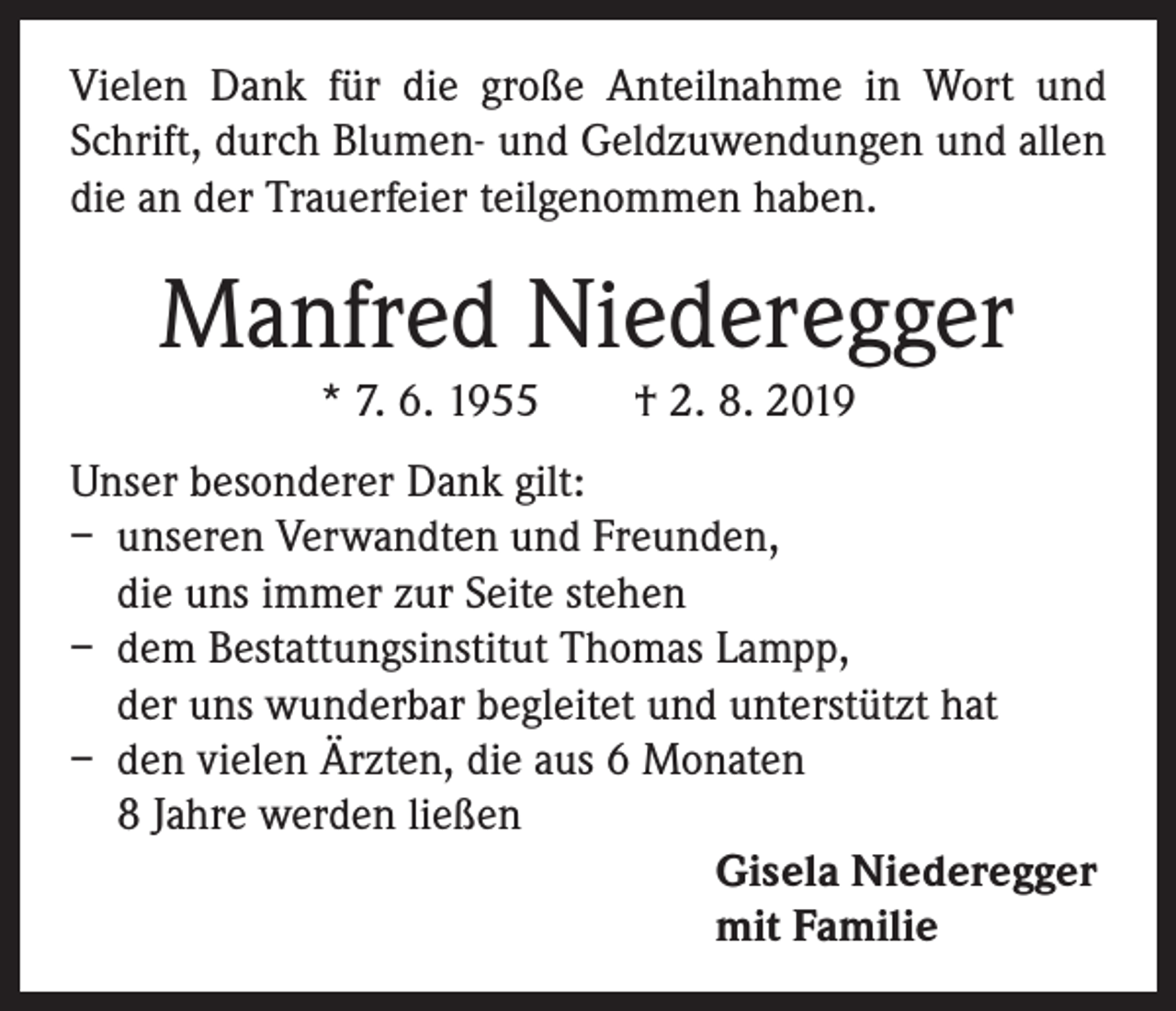 <p>Vielen Dank für die große Anteilnahme in Wort und<br />Schrift, durch Blumen- und Geldzuwendungen und allen<br />die an der Trauerfeier teilgenommen haben.</p><p>Manfred Niederegger<br />* 7. 6. 1955 † 2. 8. 2019<br />Unser besonderer Dank gilt:<br />– unseren Verwandten und Freunden,<br />die uns immer zur Seite stehen<br />– dem Bestattungsinstitut Thomas Lampp,<br />der uns wunderbar begleitet und unterstützt hat<br />– den vielen Ärzten, die aus 6 Monaten<br />8 Jahre werden ließen<br />Gisela Niederegger<br />mit Familie</p>