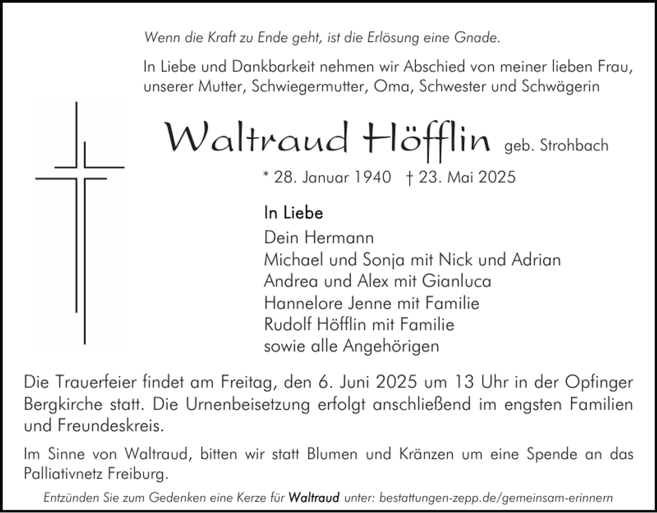 <p>Wenn die Kraft zu Ende geht, ist die Erlösung eine Gnade.</p><p>In Liebe und Dankbarkeit nehmen wir Abschied von meiner lieben Frau,<br />unserer Mutter, Schwiegermutter, Oma, Schwester und Schwägerin</p><p>Waltraud Höfflin</p><p>geb. Strohbach</p><p>* 28. Januar 1940 † 23. Mai 2025</p><p>Dein Hermann<br />Michael und Sonja mit Nick und Adrian<br />Andrea und Alex mit Gianluca<br />Hannelore Jenne mit Familie<br />Rudolf Höfflin mit Familie<br />sowie alle Angehörigen<br />Die Trauerfeier findet am Freitag, den 6. Juni 2025 um 13 Uhr in der Opfinger<br />Bergkirche statt. Die Urnenbeisetzung erfolgt anschließend im engsten Familien<br />und Freundeskreis.<br />Im Sinne von Waltraud, bitten wir statt Blumen und Kränzen um eine Spende an das<br />Palliativnetz Freiburg.<br />Entzünden Sie zum Gedenken eine Kerze für</p><p>unter: bestattungen-zepp.de/gemeinsam-erinnern</p>