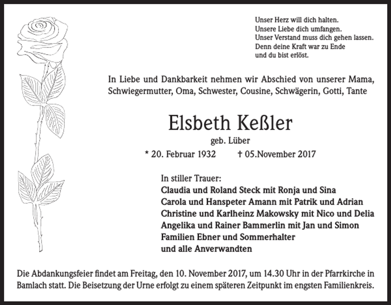 <p>Unser Herz will dich halten.<br />Unsere Liebe dich umfangen.<br />Unser Verstand muss dich gehen lassen.<br />Denn deine Kraft war zu Ende<br />und du bist erlöst.</p><p>In Liebe und Dankbarkeit nehmen wir Abschied von unserer Mama,<br />Schwiegermutter, Oma, Schwester, Cousine, Schwägerin, Gotti, Tante</p><p>Elsbeth Keßler</p><p>geb. Lüber<br />* 20. Februar 1932<br />† 05.November 2017<br />In stiller Trauer:<br />Claudia und Roland Steck mit Ronja und Sina<br />Carola und Hanspeter Amann mit Patrik und Adrian<br />Christine und Karlheinz Makowsky mit Nico und Delia<br />Angelika und Rainer Bammerlin mit Jan und Simon<br />Familien Ebner und Sommerhalter<br />und alle Anverwandten<br />Die Abdankungsfeier findet am Freitag, den 10. November 2017, um 14.30 Uhr in der Pfarrkirche in<br />Bamlach statt. Die Beisetzung der Urne erfolgt zu einem späteren Zeitpunkt im engsten Familienkreis.</p>
