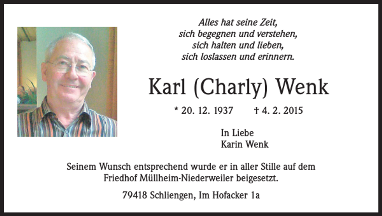 <p>Alles hat seine Zeit,<br />sich begegnen und verstehen,<br />sich halten und lieben,<br />sich loslassen und erinnern.</p><p>Karl (Charly) Wenk<br />* 20. 12. 1937 † 4. 2. 2015<br />In Liebe<br />Karin Wenk<br />Seinem Wunsch entsprechend wurde er in aller Stille auf dem<br />Friedhof Müllheim-Niederweiler beigesetzt.<br />79418 Schliengen, Im Hofacker 1a</p>