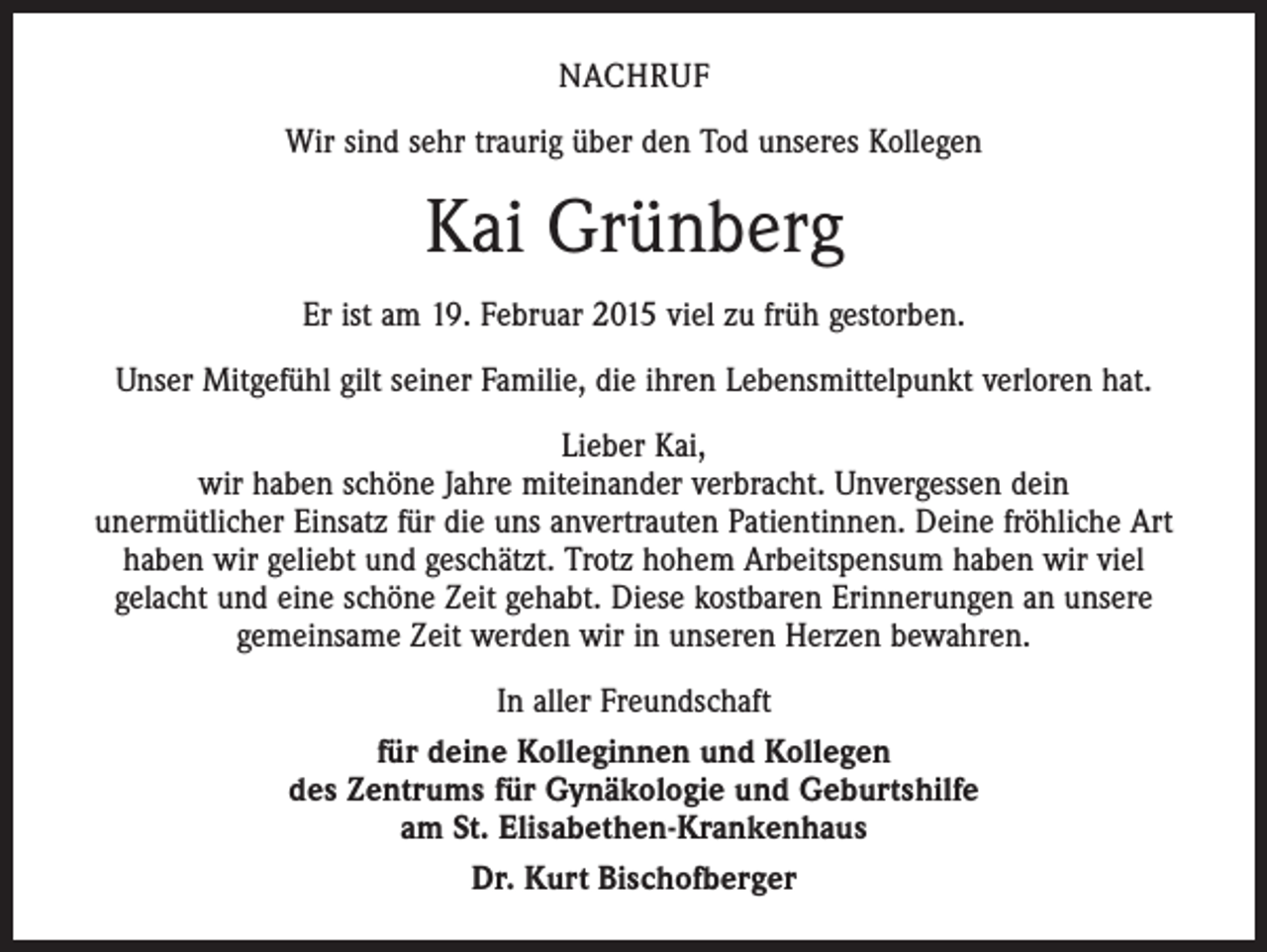 <p>NACHRUF<br />Wir sind sehr traurig über den Tod unseres Kollegen</p><p>Kai Grünberg<br />Er ist am 19. Februar 2015 viel zu früh gestorben.<br />Unser Mitgefühl gilt seiner Familie, die ihren Lebensmittelpunkt verloren hat.<br />Lieber Kai,<br />wir haben schöne Jahre miteinander verbracht. Unvergessen dein<br />unermütlicher Einsatz für die uns anvertrauten Patientinnen. Deine fröhliche Art<br />haben wir geliebt und geschätzt. Trotz hohem Arbeitspensum haben wir viel<br />gelacht und eine schöne Zeit gehabt. Diese kostbaren Erinnerungen an unsere<br />gemeinsame Zeit werden wir in unseren Herzen bewahren.<br />In aller Freundschaft<br />für deine Kolleginnen und Kollegen<br />des Zentrums für Gynäkologie und Geburtshilfe<br />am St. Elisabethen-Krankenhaus<br />Dr. Kurt Bischofberger</p>
