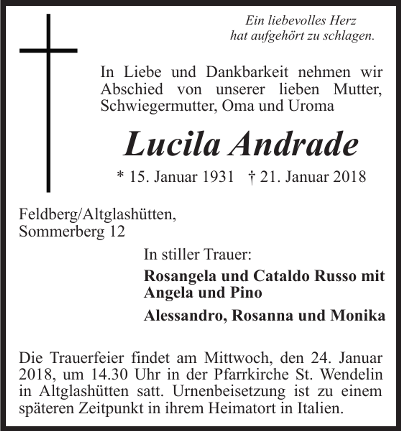 <p>Ei<br />n liliebevolles<br />e b e v oll es Herz<br />H erz<br />Ein<br />hat<br />h at aaufgehört<br />uf g e h ört zzu<br />u sschlagen.<br />c hl a g e n .</p><p>IInn Liebe<br />Li e b e und<br />u n d Dankbarkeit<br />D a n k b ar keit nehmen<br />n e h m e n wir<br />wir<br />AAbschied<br />bs c hi e d vvon<br />o n uunserer<br />ns er er lieben<br />li e b e n Mutter,<br />M utt er,<br />SSchwiegermutter,<br />c h wi e g er m utt er, Oma<br />O m a uund<br />n d Uroma<br />Ur o m a</p><p>LLucila<br />u cil a Andrade<br />A n dr a d e</p><p>** 115.<br />5. JJanuar<br />a n u ar 11931<br />9 3 1 †† 221.<br />1. JJanuar<br />a n u ar<br />FFeldberg/Altglashütten,<br />el d b er g/ Alt gl as h ütt e n,<br />SSommerberg<br />o m m er b er g 11<br />IInn stiller<br />still er Trauer:<br />Tr a u er:<br />RRosangela<br />os a n g el a uund<br />n d CCataldo<br />at al d o RRusso<br />uss o mit<br />mit<br />AAngela<br />n g el a uund<br />n d PiPino<br />no<br />Al<br />ess a n d r o, RRosanna<br />os a n n a uund<br />n d Monika<br />M o ni k a<br />Alessandro,<br />Die<br />Di<br />e TrTrauerfeier<br />a u erf ei er fifindet<br />n d et aam<br />m Mittwoch,<br />Mitt w o c h, den<br />d e n 24.<br />2 4. Januar<br />J a n uar<br />22018,<br />0 1 8, uum<br />m 114.30<br />4. 3 0 Uhr<br />U hr iin<br />n der<br />d er Pfarrkirche<br />Pf arr kir c h e St.<br />St. Wendelin<br />We n d eli n<br />iinn Altglashütten<br />Alt gl as h ütt e n satt.<br />s att. Urnenbeisetzung<br />Urn e n b eis et z u n g ist<br />ist zzu<br />u ei<br />einem<br />ne m<br />sspäteren<br />p ät er e n Zeitpunkt<br />Z eit p u n kt iinn iihrem<br />hr e m HHeimatort<br />ei m at ort i ninItItalien.<br />ali e n.</p>