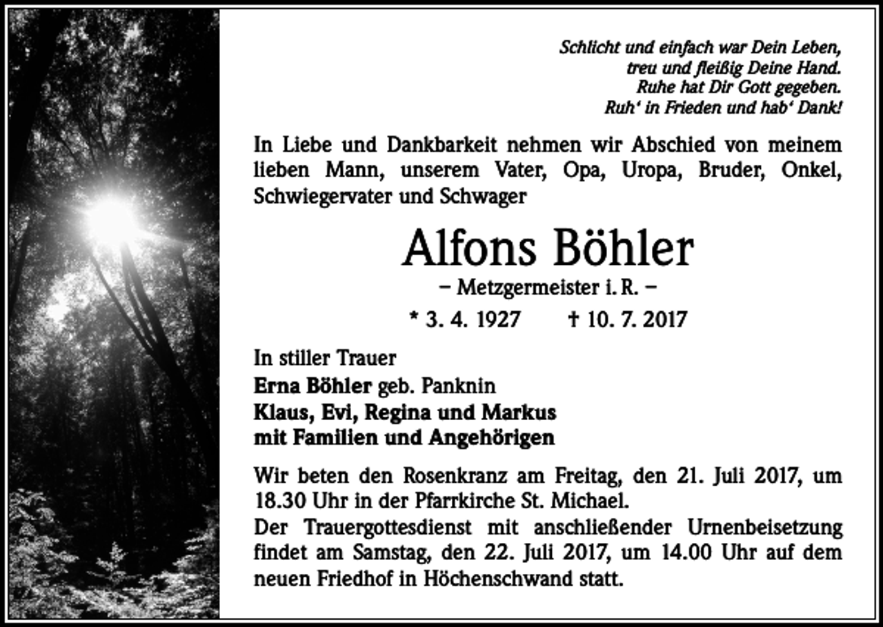 <p>Schlicht und einfach war Dein Leben,<br />treu und fleißig Deine Hand.<br />Ruhe hat Dir Gott gegeben.<br />Ruh‘ in Frieden und hab‘ Dank!</p><p>In Liebe und Dankbarkeit nehmen wir Abschied von meinem<br />lieben Mann, unserem Vater, Opa, Uropa, Bruder, Onkel,<br />­Schwiegervater und Schwager</p><p>Alfons Böhler<br />– Metzgermeister i. R. –<br />* 3. 4. 1927 † 10. 7. 2017</p><p>In stiller Trauer<br />Erna Böhler geb. Panknin<br />Klaus, Evi, Regina und Markus<br />mit Familien und Angehörigen<br />Wir beten den Rosenkranz am Freitag, den 21. Juli 2017, um<br />18.30 Uhr in der Pfarrkirche St. Michael.<br />Der Trauergottesdienst mit anschließender Urnenbeisetzung<br />­findet am Samstag, den 22. Juli 2017, um 14.00 Uhr auf dem<br />neuen Friedhof in Höchenschwand statt.</p>