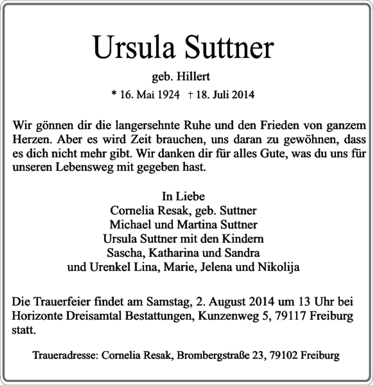 <p>Ursula Suttner<br />geb. Hillert</p><p>* 16. Mai 1924</p><p>18. Juli 2014</p><p>Wir gönnen dir die langersehnte Ruhe und den Frieden von ganzem<br />Herzen. Aber es wird Zeit brauchen, uns daran zu gewöhnen, dass<br />es dich nicht mehr gibt. Wir danken dir für alles Gute, was du uns für<br />unseren Lebensweg mit gegeben hast.<br />In Liebe<br />Cornelia Resak, geb. Suttner<br />Michael und Martina Suttner<br />Ursula Suttner mit den Kindern<br />Sascha, Katharina und Sandra<br />und Urenkel Lina, Marie, Jelena und Nikolija<br />Die Trauerfeier findet am Samstag, 2. August 2014 um 13 Uhr bei<br />Horizonte Dreisamtal Bestattungen, Kunzenweg 5, 79117 Freiburg<br />statt.<br />Traueradresse: Cornelia Resak, Brombergstraße 23, 79102 Freiburg</p>