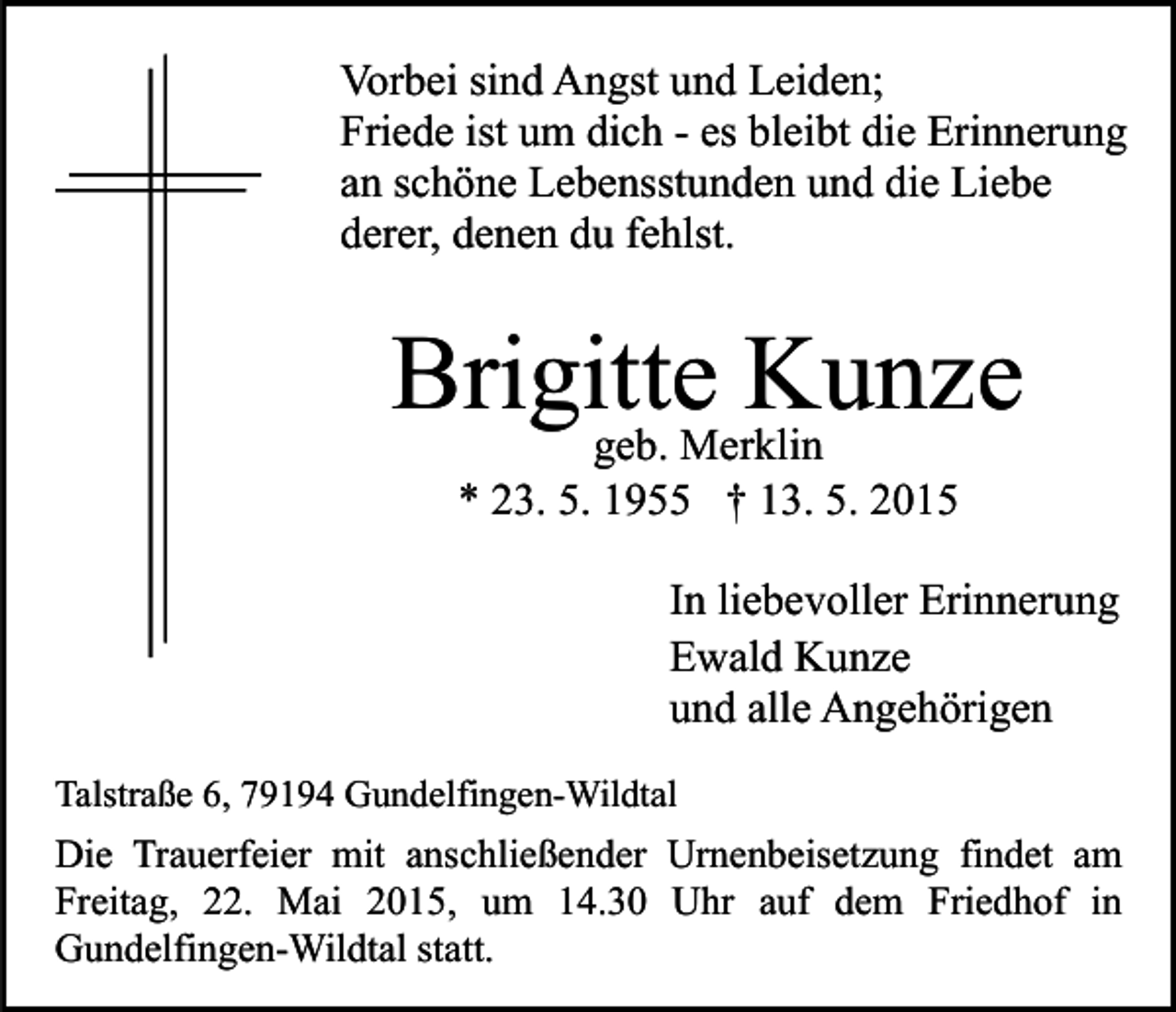 <p>Vorbei sind Angst und Leiden;<br />Friede ist um dich - es bleibt die Erinnerung<br />an schöne Lebensstunden und die Liebe<br />derer, denen du fehlst.</p><p>Brigitte<br />Kunze<br />geb. Merklin<br />* 23. 5. 1955 † 13. 5. 2015</p><p>In liebevoller Erinnerung<br />Ewald Kunze<br />und alle Angehörigen<br />Talstraße 6, 79194 Gundelfingen-Wildtal</p><p>Die Trauerfeier mit anschließender Urnenbeisetzung findet am<br />Freitag, 22. Mai 2015, um 14.30 Uhr auf dem Friedhof in<br />Gundelfingen-Wildtal statt.</p>