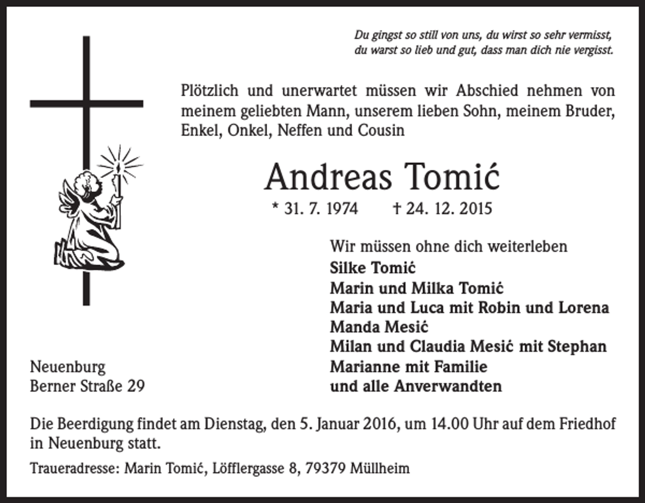 <p>Du gingst so still von uns, du wirst so sehr vermisst,<br />du warst so lieb und gut, dass man dich nie vergisst.</p><p>Plötzlich und unerwartet müssen wir Abschied nehmen von<br />meinem geliebten Mann, unserem lieben Sohn, meinem Bruder,<br />Enkel, Onkel, Neffen und Cousin</p><p>Andreas Tomi´<br />c<br />* 31. 7. 1974 † 24. 12. 2015</p><p>Neuenburg<br />Berner Straße 29</p><p>Wir müssen ohne dich weiterleben<br />Silke Tomi´c<br />Marin und Milka Tomi´c<br />Maria und Luca mit Robin und Lorena<br />Manda Mesi´c<br />Milan und Claudia Mesi´</p><p>c mit Stephan<br />Marianne mit Familie<br />und alle Anverwandten</p><p>Die Beerdigung findet am Dienstag, den 5. Januar 2016, um 14.00 Uhr auf dem Friedhof<br />in Neuenburg statt.<br />Traueradresse: Marin Tomi´c, Löfflergasse 8, 79379 Müllheim</p>
