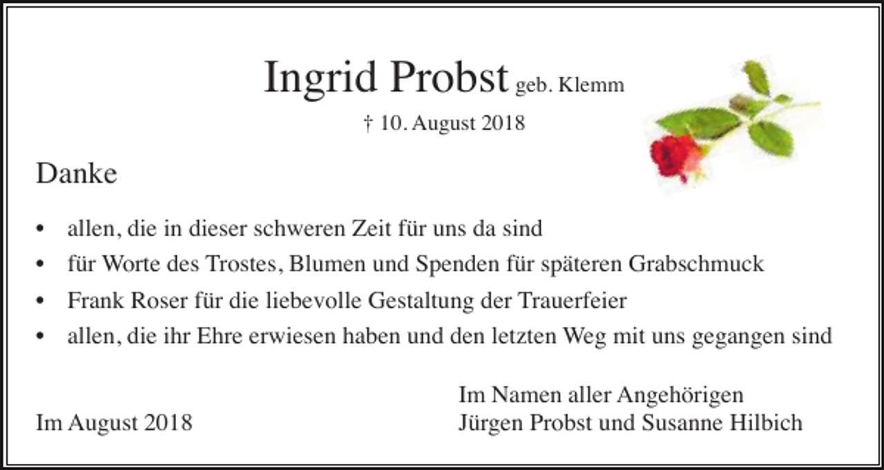 <p>Ingrid Probst geb. Klemm<br />† 10. August 2018</p><p>Danke<br />•<br />•<br />•<br />•</p><p>allen, die in dieser schweren Zeit für uns da sind<br />für Worte des Trostes, Blumen und Spenden für späteren Grabschmuck<br />Frank Roser für die liebevolle Gestaltung der Trauerfeier<br />allen, die ihr Ehre erwiesen haben und den letzten Weg mit uns gegangen sind</p><p>Im August 2018</p><p>Im Namen aller Angehörigen<br />Jürgen Probst und Susanne Hilbich</p>