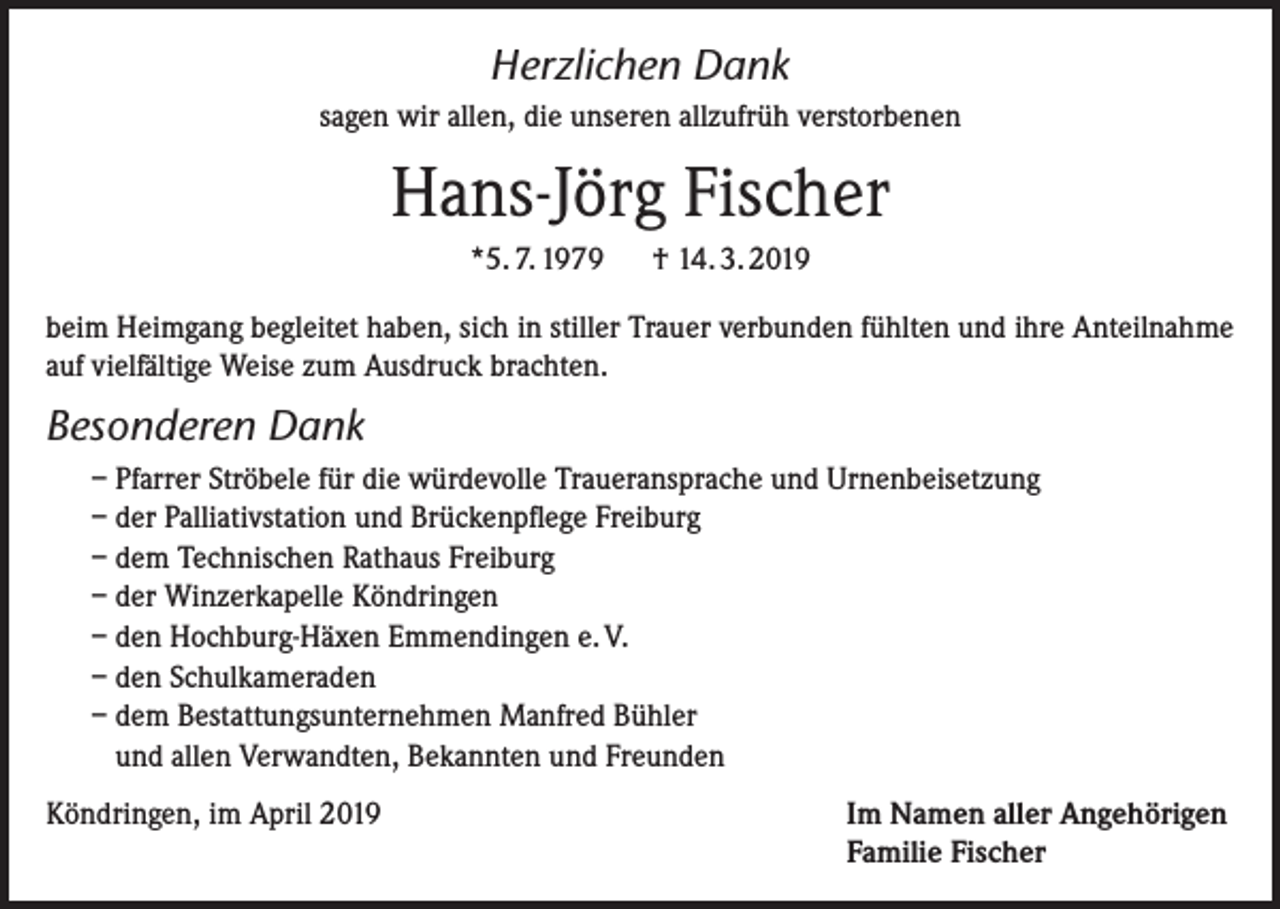 <p>Herzlichen Dank<br />sagen wir allen, die unseren allzufrüh verstorbenen</p><p>Hans-Jörg Fischer<br />*5. 7. 1979</p><p>† 14. 3. 2019</p><p>beim Heimgang begleitet haben, sich in stiller Trauer verbunden fühlten und ihre Anteilnahme<br />auf vielfältige Weise zum Ausdruck brachten.</p><p>Besonderen Dank<br />– Pfarrer Ströbele für die würdevolle Traueransprache und Urnenbeisetzung<br />– der Palliativstation und Brückenpflege Freiburg<br />– dem Technischen Rathaus Freiburg<br />– der Winzerkapelle Köndringen<br />– den Hochburg-Häxen Emmendingen e. V.<br />– den Schulkameraden<br />– dem Bestattungsunternehmen Manfred Bühler<br />und allen Verwandten, Bekannten und Freunden<br />Köndringen, im April 2019</p><p>I m Namen aller Angehörigen<br />Familie Fischer</p>