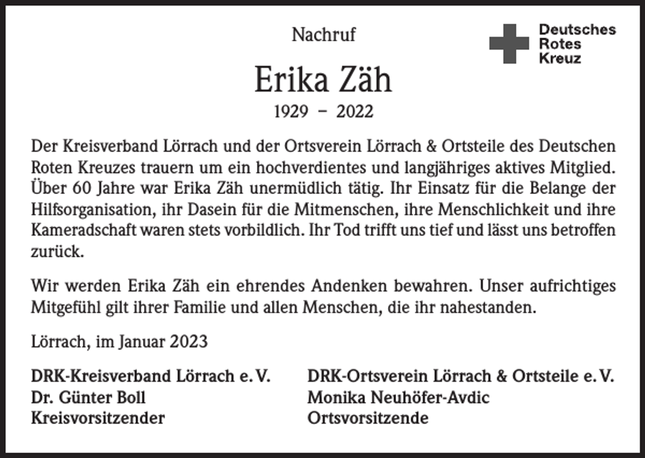 <p>Nachruf</p><p>Erika Zäh<br />1929 – 2022</p><p>Der Kreisverband Lörrach und der Ortsverein Lörrach &amp; Ortsteile des Deutschen<br />Roten Kreuzes trauern um ein hochverdientes und langjähriges aktives Mitglied.<br />Über 60 Jahre war Erika Zäh unermüdlich tätig. Ihr Einsatz für die Belange der<br />Hilfsorganisation, ihr Dasein für die Mitmenschen, ihre Menschlichkeit und ihre<br />Kameradschaft waren stets vorbildlich. Ihr Tod trifft uns tief und lässt uns betroffen<br />zurück.<br />Wir werden Erika Zäh ein ehrendes Andenken bewahren. Unser aufrichtiges<br />­Mitgefühl gilt ihrer Familie und allen Menschen, die ihr nahestanden.<br />Lörrach, im Januar 2023<br />DRK-Kreisverband Lörrach e. V.<br />DRK-Ortsverein Lörrach &amp; Ortsteile e. V.<br />Dr. Günter Boll<br />Monika Neuhöfer-Avdic<br />Kreisvorsitzender Ortsvorsitzende</p>