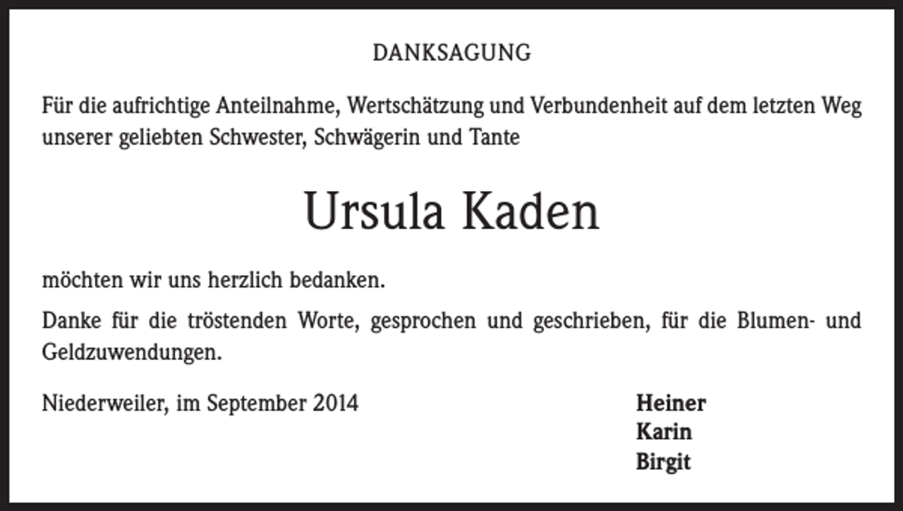 <p>DANKSAGUNG<br />Für die aufrichtige Anteilnahme, Wertschätzung und Verbundenheit auf dem letzten Weg<br />unserer geliebten Schwester, Schwägerin und Tante</p><p>Ursula Kaden<br />möchten wir uns herzlich bedanken.<br />Danke für die tröstenden Worte, gesprochen und geschrieben, für die Blumen- und<br />­Geldzuwendungen.<br />Niederweiler, im September 2014</p><p>einer<br />H<br />Karin<br />Birgit</p>
