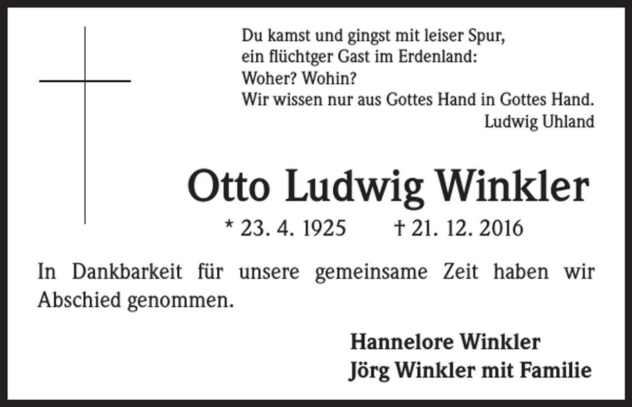 <p>Du kamst und gingst mit leiser Spur,<br />ein flüchtger Gast im Erdenland:<br />Woher? Wohin?<br />Wir wissen nur aus Gottes Hand in Gottes Hand.<br />Ludwig Uhland</p><p>Otto Ludwig Winkler<br />* 23. 4. 1925 † 21. 12. 2016</p><p>In Dankbarkeit für unsere gemeinsame Zeit haben wir<br />Abschied genommen.<br />Hannelore Winkler<br />Jörg Winkler mit Familie</p>