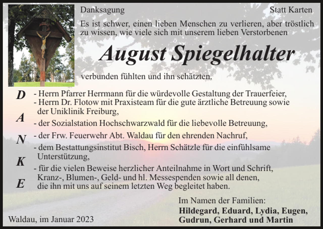 <p>Danksagung</p><p>Statt Karten</p><p>Es ist schwer, einen lieben Menschen zu verlieren, aber tröstlich<br />zu wissen, wie viele sich mit unserem lieben Verstorbenen</p><p>August Spiegelhalter<br />verbunden fühlten und ihn schätzten.</p><p>D<br />A<br />N<br />K<br />E</p><p>- Herrn Pfarrer Herrmann für die würdevolle Gestaltung der Trauerfeier,<br />- Herrn Dr. Flotow mit Praxisteam für die gute ärztliche Betreuung sowie<br />der Uniklinik Freiburg,<br />- der Sozialstation Hochschwarzwald für die liebevolle Betreuung,<br />- der Frw. Feuerwehr Abt. Waldau für den ehrenden Nachruf,<br />- dem Bestattungsinstitut Bisch, Herrn Schätzle für die einfühlsame<br />Unterstützung,<br />- für die vielen Beweise herzlicher Anteilnahme in Wort und Schrift,<br />Kranz-, Blumen-, Geld- und hl. Messespenden sowie all denen,<br />die ihn mit uns auf seinem letzten Weg begleitet haben.</p><p>Waldau, im Januar 2023</p><p>Im Namen der Familien:<br />Hildegard, Eduard, Lydia, Eugen,<br />Gudrun, Gerhard und Martin</p>