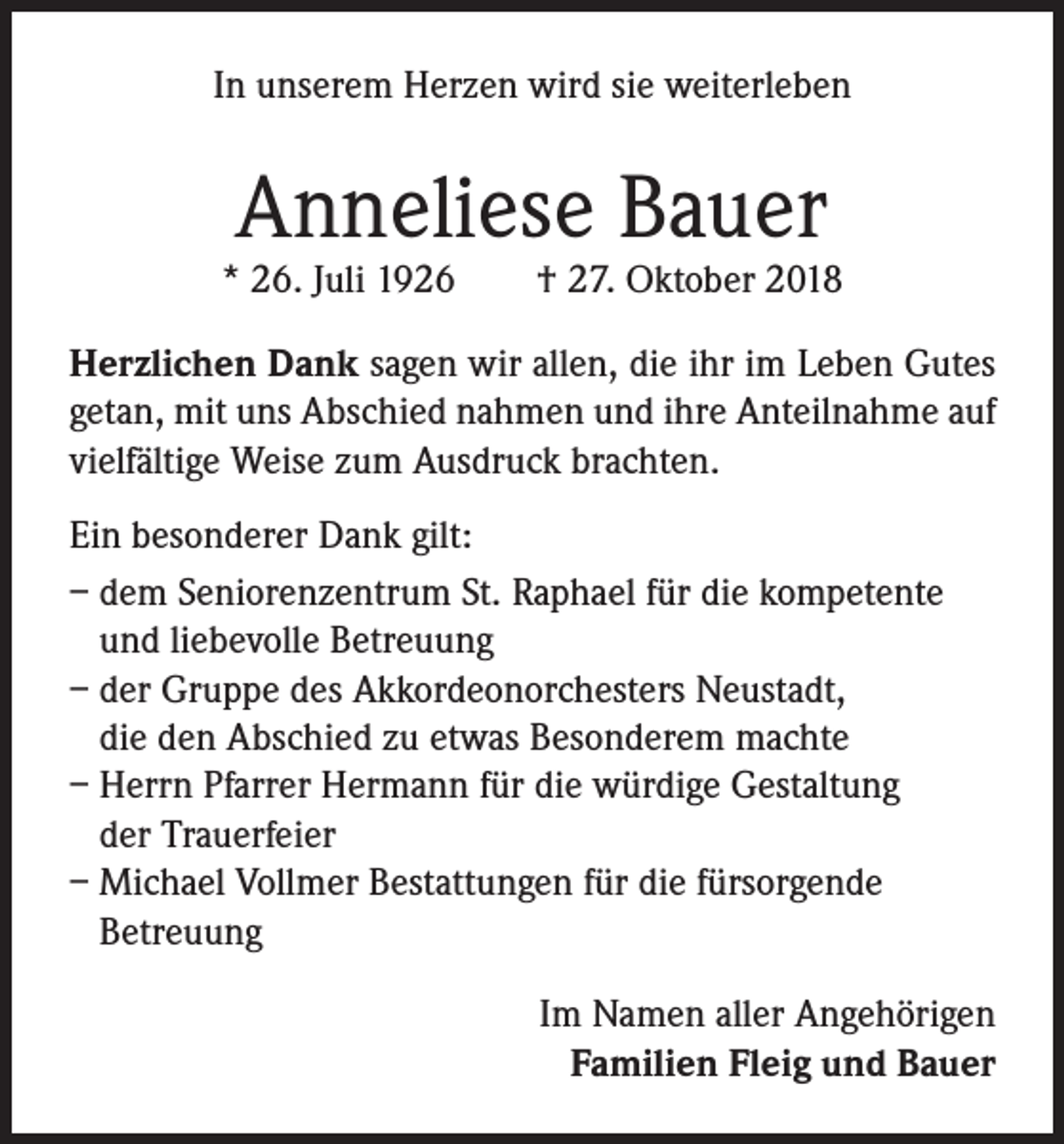 <p>In unserem Herzen wird sie weiterleben</p><p>Anneliese Bauer</p><p>* 26. Juli 1926</p><p>† 27. Oktober 2018</p><p>Herzlichen Dank sagen wir allen, die ihr im Leben Gutes<br />getan, mit uns Abschied nahmen und ihre Anteilnahme auf<br />vielfältige Weise zum Ausdruck brachten.<br />Ein besonderer Dank gilt:<br />– dem Seniorenzentrum St. Raphael für die kompetente<br />und liebevolle Betreuung<br />– der Gruppe des Akkordeonorchesters Neustadt,<br />die den Abschied zu etwas Besonderem machte<br />– Herrn Pfarrer Hermann für die würdige Gestaltung<br />der Trauerfeier<br />– Michael Vollmer Bestattungen für die fürsorgende<br />Betreuung<br />Im Namen aller Angehörigen<br />Familien Fleig und Bauer</p>