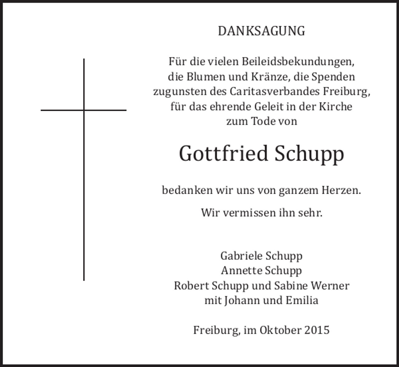 <p>DANKSAGUNG</p><p>Für die vielen Beileidsbekundungen,<br />die Blumen und Kränze, die Spenden<br />zugunsten des Caritasverbandes Freiburg,<br />für das ehrende Geleit in der Kirche<br />zum Tode von</p><p>Gottfried Schupp</p><p>bedanken wir uns von ganzem Herzen.<br />Wir vermissen ihn sehr.</p><p>Gabriele Schupp<br />Annette Schupp<br />Robert Schupp und Sabine Werner<br />mit Johann und Emilia<br />Freiburg, im Oktober 2015</p>