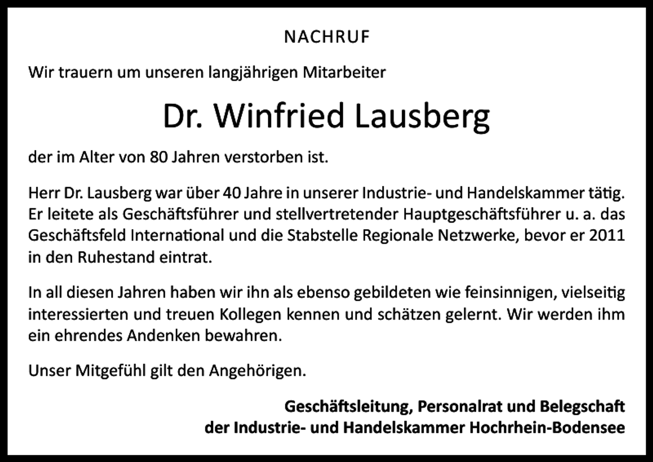 <p>NACHRUF<br />Wir trauern um unseren langjährigen Mitarbeiter</p><p>Dr. Winfried Lausberg<br />der im Alter von 80 Jahren verstorben ist.<br />Herr Dr. Lausberg war über 40 Jahre in unserer Industrie- und Handelskammer tätig.<br />Er leitete als Geschäftsführer und stellvertretender Hauptgeschäftsführer u. a. das<br />Geschäftsfeld International und die Stabstelle Regionale Netzwerke, bevor er 2011<br />in den Ruhestand eintrat.<br />In all diesen Jahren haben wir ihn als ebenso gebildeten wie feinsinnigen, vielseitig<br />interessierten und treuen Kollegen kennen und schätzen gelernt. Wir werden ihm<br />ein ehrendes Andenken bewahren.<br />Unser Mitgefühl gilt den Angehörigen.<br />Geschäftsleitung, Personalrat und Belegschaft<br />der Industrie- und Handelskammer Hochrhein-Bodensee</p>