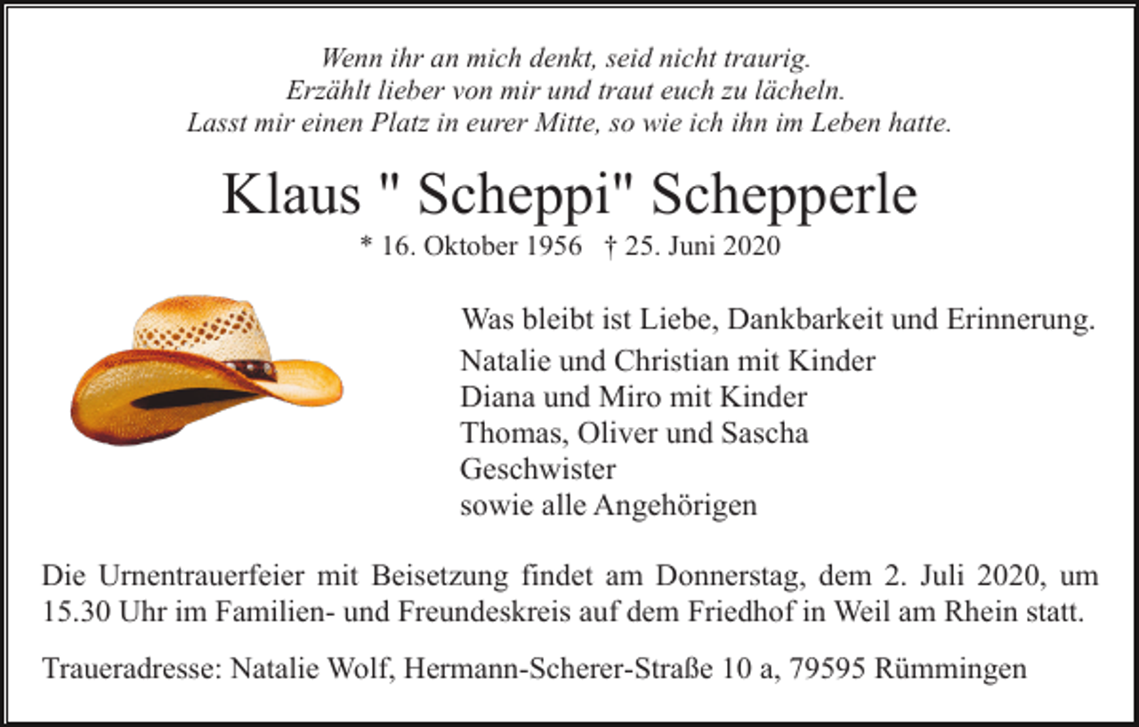<p>Wenn ihr an mich denkt, seid nicht traurig.<br />Erzählt lieber von mir und traut euch zu lächeln.<br />Lasst mir einen Platz in eurer Mitte, so wie ich ihn im Leben hatte.</p><p>Klaus " Scheppi" Schepperle<br />* 16. Oktober 1956 † 25. Juni 2020</p><p>Was bleibt ist Liebe, Dankbarkeit und Erinnerung.<br />Natalie und Christian mit Kinder<br />Diana und Miro mit Kinder<br />Thomas, Oliver und Sascha<br />Geschwister<br />sowie alle Angehörigen<br />Die Urnentrauerfeier mit Beisetzung findet am Donnerstag, dem 2. Juli 2020, um<br />15.30 Uhr im Familien- und Freundeskreis auf dem Friedhof in Weil am Rhein statt.<br />Traueradresse: Natalie Wolf, Hermann-Scherer-Straße 10 a, 79595 Rümmingen</p>