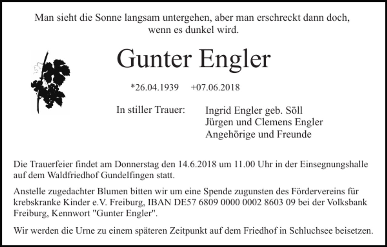 <p>MMan<br />a n sisieht<br />e ht didie<br />e S Sonne<br />o n n e l alangsam<br />n g s a m untergehen,<br />u nt er g e h e n, aber<br />a b er man<br />m a n erschreckt<br />ers c hr e c kt dann<br />d a n n doch,<br />d o c h,<br />w e n n esesddunkel<br />u n k el wir<br />d.<br />wenn<br />wird.</p><p>G u nt er EEngler<br />n gl er<br />Gunter<br />**26.04.1939<br />2 6. 0 4. 1 9 3 9</p><p>I n stiller<br />still er Trauer:<br />Tr a u er:<br />In</p><p>+07.06.2018<br />+ 0 7. 0 6. 2 0 1 8</p><p>IIngrid<br />n gri d Engler<br />E n gl er geb.<br />g e b. Söll<br />S öll<br />JJürgen<br />ür g e n und<br />u n d Clemens<br />Cl e m e ns Engler<br />E n g l er<br />AAngehörige<br />n g e h öri g e uund<br />n d FrFreunde<br />e u n de</p><p>Di e TrTrauerfeier<br />Die<br />a u erf ei er fifindet<br />n d et aam<br />m Donnerstag<br />D o n n erst a g den<br />d e n 14.6.2018<br />1 4. 6. 2 0 18 uum<br />m 111.00<br />1. Uhr<br />U hr iin<br />n dder<br />er Einsegnungshalle<br />Ei n s e g n u n gs h all e<br />aauf<br />uf dem<br />d e m Waldfriedhof<br />Wal dfri e d h of Gundelfingen<br />G u n d elfi n g e n ststatt.<br />att.<br />AAnstelle<br />nst ell e zzugedachter<br />u g e d a c ht er Bl<br />Blumen<br />u m e n bitt<br />bitten<br />e n wir<br />wiruum<br />m eieine<br />n e SSpende<br />p e n d e zzugunsten<br />u g u nst e n ddes<br />es Fördervereins<br />F ör d er v er ei ns ffür<br />ür<br />krebskranke<br />kr e bs kr a n k e Kinder<br />Ki n d er e.e.V.<br />V. Freiburg,<br />F r ei b ur g, IIBAN<br />B A N DE57<br />D E 5 7 6809<br />6 8 09 00000002<br />2 88603<br />6 0 3 00 bbei<br />ei der<br />d er Volksbank<br />Vol ks b a n k<br />Fr<br />Freiburg,<br />ei b ur g, Kennwort<br />K e n n w ort ""Gunter<br />G u n t er Engler".<br />E n gl er ".<br />Wirwwerden<br />Wir<br />er d e n didie<br />e UrUrne<br />n e z uzue einem<br />i n e m späteren<br />s p ät er e n Zeitpunkt<br />Z eit p u n kt auf<br />auf ddem<br />e m Friedhof<br />Fri e d h of iin<br />n Schluchsee<br />S c hl u c hs e e beisetzen.<br />b eis et z e n.</p>