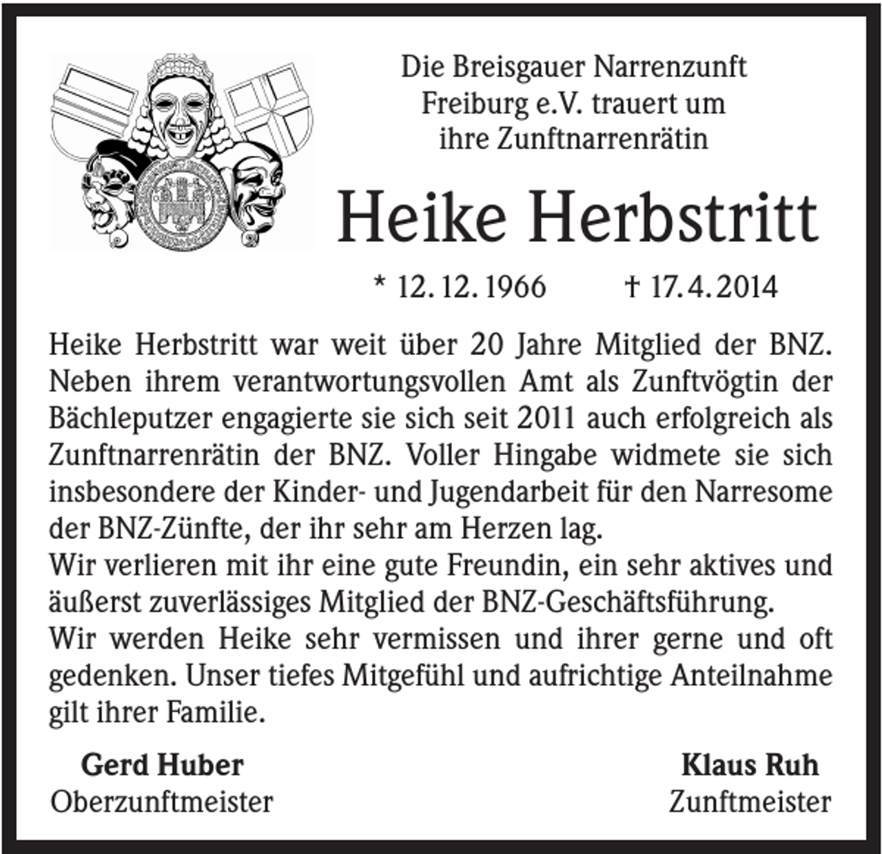 <p>Die Breisgauer Narrenzunft<br />Freiburg e.V. trauert um<br />ihre Zunftnarrenrätin</p><p>Heike Herbstritt<br />* 12. 12. 1966</p><p>† 17. 4. 2014</p><p>Heike Herbstritt war weit über 20 Jahre Mitglied der BNZ.<br />Neben ihrem verantwortungsvollen Amt als Zunftvögtin der<br />Bächleputzer engagierte sie sich seit 2011 auch erfolgreich als<br />Zunftnarrenrätin der BNZ. Voller Hingabe widmete sie sich<br />insbesondere der Kinder- und Jugendarbeit für den Narresome<br />der BNZ-Zünfte, der ihr sehr am Herzen lag.<br />Wir verlieren mit ihr eine gute Freundin, ein sehr aktives und<br />äußerst zuverlässiges Mitglied der BNZ-Geschäftsführung.<br />Wir werden Heike sehr vermissen und ihrer gerne und oft<br />gedenken. Unser tiefes Mitgefühl und aufrichtige Anteilnahme<br />gilt ihrer Familie.<br />Gerd Huber<br />Oberzunftmeister</p><p>Klaus Ruh<br />Zunftmeister</p>
