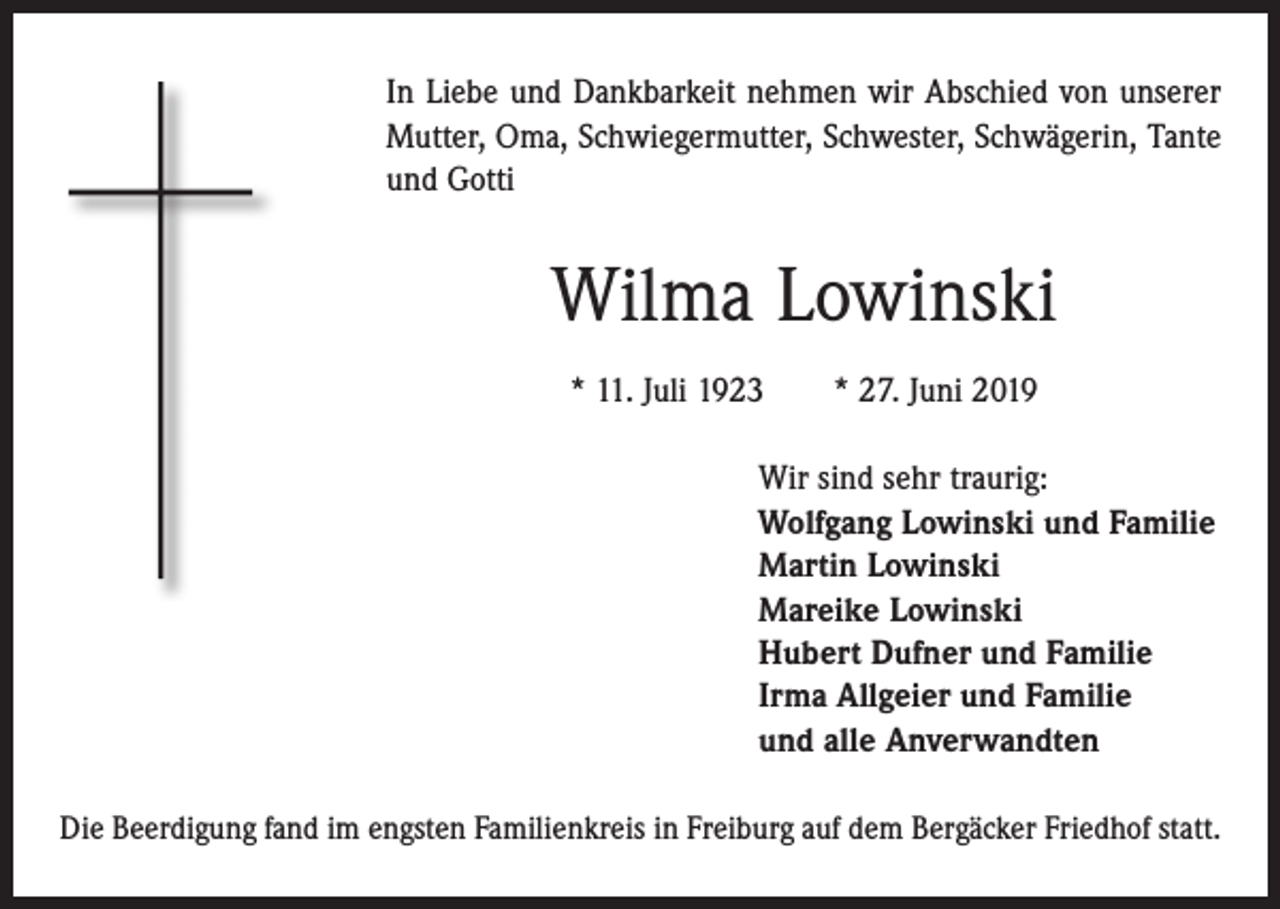 <p>In Liebe und Dankbarkeit nehmen wir Abschied von unserer<br />Mutter, Oma, Schwiegermutter, Schwester, Schwägerin, Tante<br />und Gotti</p><p>Wilma Lowinski<br />* 11. Juli 1923 * 27. Juni 2019<br />Wir sind sehr traurig:<br />Wolfgang Lowinski und Familie<br />Martin Lowinski<br />Mareike Lowinski<br />Hubert Dufner und Familie<br />Irma Allgeier und Familie<br />und alle Anverwandten<br />Die Beerdigung fand im engsten Familienkreis in Freiburg auf dem Bergäcker Friedhof statt.</p>