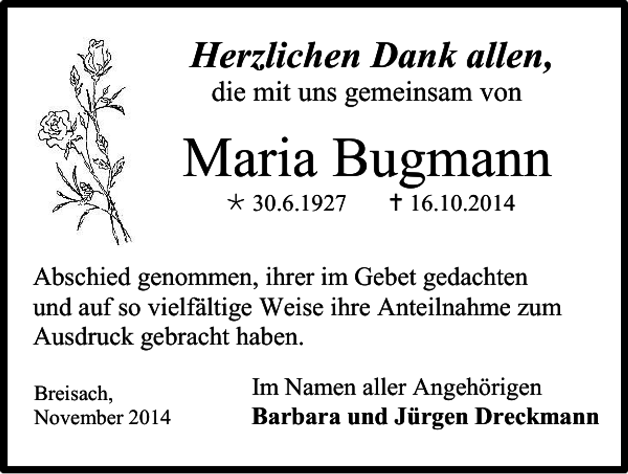 <p>Herzlichen Dank allen,<br />die mit uns gemeinsam von</p><p>Maria Bugmann<br /> 30.6.1927</p><p> 16.10.2014</p><p>Abschied genommen, ihrer im Gebet gedachten<br />und auf so vielfältige Weise ihre Anteilnahme zum<br />Ausdruck gebracht haben.<br />Breisach,<br />November 2014</p><p>Im Namen aller Angehörigen<br />Barbara und Jürgen Dreckmann</p>
