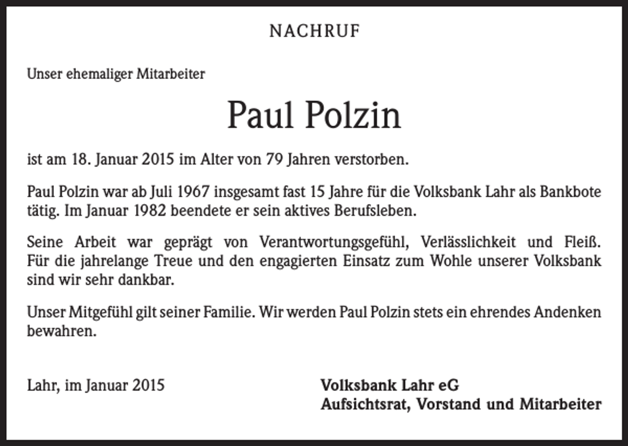 <p>NACH R U F<br />Unser ehemaliger Mitarbeiter</p><p>Paul Polzin<br />ist am 18. Januar 2015 im Alter von 79 Jahren verstorben.<br />Paul Polzin war ab Juli 1967 insgesamt fast 15 Jahre für die Volksbank Lahr als ­Bankbote<br />tätig. Im Januar 1982 beendete er sein aktives Berufsleben.<br />Seine Arbeit war geprägt von Verantwortungsgefühl, Verlässlichkeit und Fleiß.<br />Für die jahrelange Treue und den engagierten Einsatz zum Wohle unserer Volksbank<br />sind wir sehr dankbar.<br />Unser Mitgefühl gilt seiner Familie. Wir werden Paul Polzin stets ein ehrendes ­Andenken<br />bewahren.<br />Lahr, im Januar 2015</p><p>Volksbank Lahr eG</p><p>Aufsichtsrat, Vorstand und Mitarbeiter</p>
