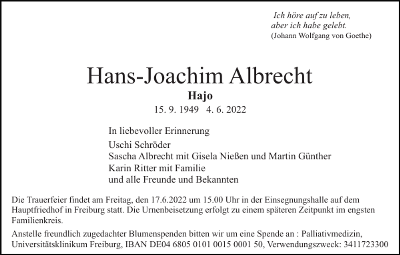 <p>Ich höre auf zu leben,<br />aber ich habe gelebt.<br />(Johann Wolfgang von Goethe)</p><p>Hans-Joachim Albrecht<br />Hajo</p><p>15. 9. 1949 4. 6. 2022<br />In liebevoller Erinnerung<br />Uschi Schröder<br />Sascha Albrecht mit Gisela Nießen und Martin Günther<br />Karin Ritter mit Familie<br />und alle Freunde und Bekannten<br />Die Trauerfeier findet am Freitag, den 17.6.2022 um 15.00 Uhr in der Einsegnungshalle auf dem<br />Hauptfriedhof in Freiburg statt. Die Urnenbeisetzung erfolgt zu einem späteren Zeitpunkt im engsten<br />Familienkreis.<br />Anstelle freundlich zugedachter Blumenspenden bitten wir um eine Spende an : Palliativmedizin,<br />Universitätsklinikum Freiburg, IBAN DE04 6805 0101 0015 0001 50, Verwendungszweck: 3411723300</p>