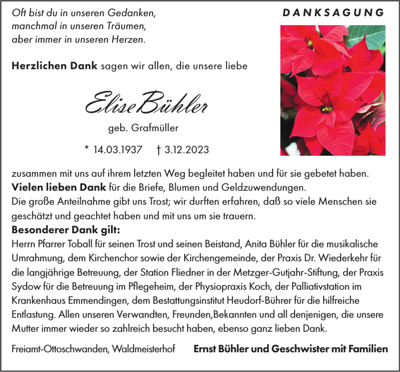 <p>DANKSAGUNG</p><p>Oft bist du in unseren Gedanken,<br />manchmal in unseren Träumen,<br />aber immer in unseren Herzen.<br />Herzlichen Dank sagen wir allen, die unsere liebe</p><p>EliseBühler<br />geb. Grafmüller<br />* 14.03.1937</p><p>† 3.12.2023</p><p>zusammen mit uns auf ihrem letzten Weg begleitet haben und für sie gebetet haben.<br />Vielen lieben Dank für die Briefe, Blumen und Geldzuwendungen.<br />Die große Anteilnahme gibt uns Trost; wir durften erfahren, daß so viele Menschen sie<br />geschätzt und geachtet haben und mit uns um sie trauern.<br />Besonderer Dank gilt:<br />Herrn Pfarrer Toball für seinen Trost und seinen Beistand, Anita Bühler für die musikalische<br />Umrahmung, dem Kirchenchor sowie der Kirchengemeinde, der Praxis Dr. Wiederkehr für<br />die langjährige Betreuung, der Station Fliedner in der Metzger-Gutjahr-Stiftung, der Praxis<br />Sydow für die Betreuung im Pflegeheim, der Physiopraxis Koch, der Palliativstation im<br />Krankenhaus Emmendingen, dem Bestattungsinstitut Heudorf-Bührer für die hilfreiche<br />Entlastung. Allen unseren Verwandten, Freunden,Bekannten und all denjenigen, die unsere<br />Mutter immer wieder so zahlreich besucht haben, ebenso ganz lieben Dank.<br />Freiamt-Ottoschwanden, Waldmeisterhof</p><p>Ernst Bühler und Geschwister mit Familien</p>