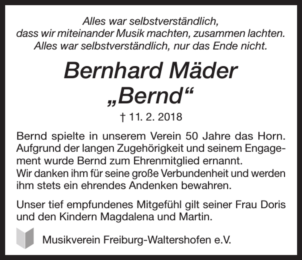<p>Alles war selbstverständlich,<br />dass wir miteinander Musik machten, zusammen lachten.<br />Alles war selbstverständlich, nur das Ende nicht.</p><p>Bernhard Mäder<br />„Bernd“<br />† 11. 2. 2018<br />Bernd spielte in unserem Verein 50 Jahre das Horn.<br />Aufgrund der langen Zugehörigkeit und seinem Engagement wurde Bernd zum Ehrenmitglied ernannt.<br />Wir danken ihm für seine große Verbundenheit und werden<br />ihm stets ein ehrendes Andenken bewahren.<br />Unser tief empfundenes Mitgefühl gilt seiner Frau Doris<br />und den Kindern Magdalena und Martin.<br />Musikverein Freiburg-Waltershofen e.V.</p>