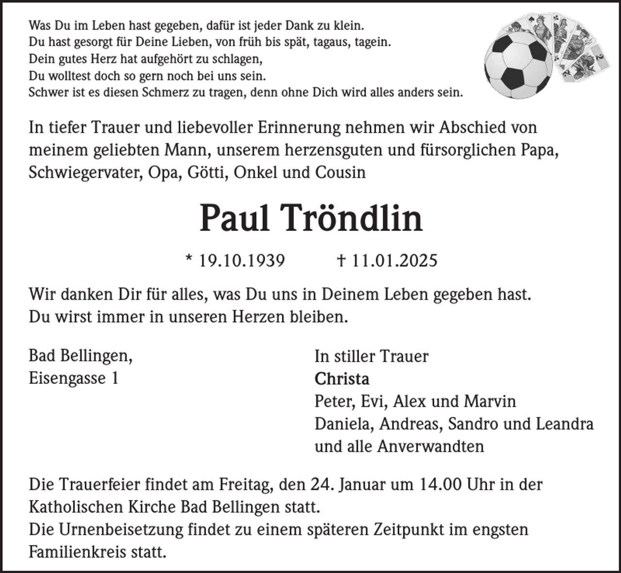 <p>Was Du im Leben hast gegeben, dafür ist jeder Dank zu klein.<br />Du hast gesorgt für Deine Lieben, von früh bis spät, tagaus, tagein.<br />Dein gutes Herz hat aufgehört zu schlagen,<br />Du wolltest doch so gern noch bei uns sein.<br />Schwer ist es diesen Schmerz zu tragen, denn ohne Dich wird alles anders sein.</p><p>In tiefer Trauer und liebevoller Erinnerung nehmen wir Abschied von<br />meinem geliebten Mann, unserem herzensguten und fürsorglichen Papa,<br />Schwiegervater, Opa, Götti, Onkel und Cousin</p><p>Paul Tröndlin<br />* 19.10.1939</p><p>† 11.01.2025</p><p>Wir danken Dir für alles, was Du uns in Deinem Leben gegeben hast.<br />Du wirst immer in unseren Herzen bleiben.<br />Bad Bellingen,<br />Eisengasse 1</p><p>In stiller Trauer<br />Christa<br />Peter, Evi, Alex und Marvin<br />Daniela, Andreas, Sandro und Leandra<br />und alle Anverwandten</p><p>Die Trauerfeier findet am Freitag, den 24. Januar um 14.00 Uhr in der<br />Katholischen Kirche Bad Bellingen statt.<br />Die Urnenbeisetzung findet zu einem späteren Zeitpunkt im engsten<br />Familienkreis statt.</p>