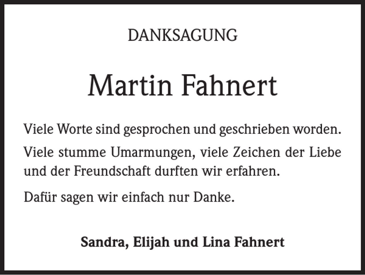 <p>DANKSAGUNG</p><p>Martin Fahnert<br />Viele Worte sind gesprochen und geschrieben worden.<br />Viele stumme Umarmungen, viele Zeichen der Liebe<br />und der Freundschaft durften wir erfahren.<br />Dafür sagen wir einfach nur Danke.<br />Sandra, Elijah und Lina Fahnert</p>