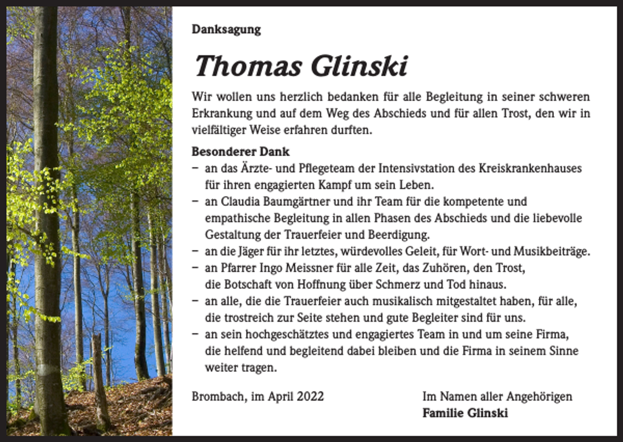 <p>Danksagung</p><p>Thomas Glinski<br />Wir wollen uns herzlich bedanken für alle Begleitung in seiner schweren<br />Erkrankung und auf dem Weg des Abschieds und für allen Trost, den wir in<br />vielfältiger Weise erfahren durften.<br />Besonderer Dank<br />– an das Ärzte- und Pflegeteam der Intensivstation des Kreiskrankenhauses<br />für ihren engagierten Kampf um sein Leben.<br />– an Claudia Baumgärtner und ihr Team für die kompetente und<br />empathische Begleitung in allen Phasen des Abschieds und die liebevolle<br />Gestaltung der Trauerfeier und Beerdigung.<br />– an die Jäger für ihr letztes, würdevolles Geleit, für Wort- und Musikbeiträge.<br />– an Pfarrer Ingo Meissner für alle Zeit, das Zuhören, den Trost,<br />die Botschaft von Hoffnung über Schmerz und Tod hinaus.<br />– an alle, die die Trauerfeier auch musikalisch mitgestaltet haben, für alle,<br />die trostreich zur Seite stehen und gute Begleiter sind für uns.<br />– an sein hochgeschätztes und engagiertes Team in und um seine Firma,<br />die helfend und begleitend dabei bleiben und die Firma in seinem Sinne<br />weiter tragen.<br />Brombach, im April 2022</p><p>Im Namen aller Angehörigen<br />Familie Glinski</p>