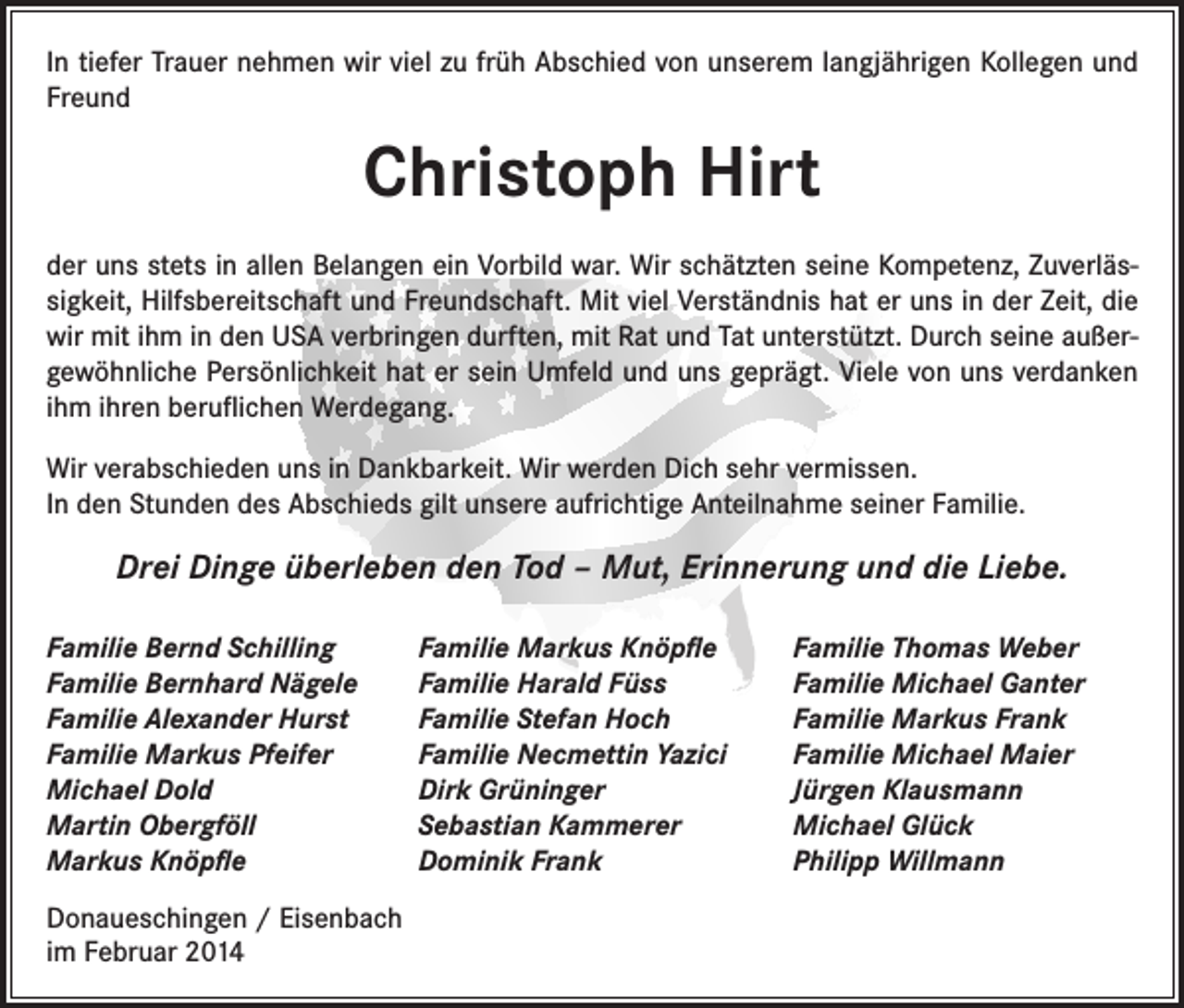 <p>In tiefer Trauer nehmen wir viel zu früh Abschied von unserem langjährigen Kollegen und<br />Freund</p><p>Christoph Hirt<br />der uns stets in allen Belangen ein Vorbild war. Wir schätzten seine Kompetenz, Zuverlässigkeit, Hilfsbereitschaft und Freundschaft. Mit viel Verständnis hat er uns in der Zeit, die<br />wir mit ihm in den USA verbringen durften, mit Rat und Tat unterstützt. Durch seine außergewöhnliche Persönlichkeit hat er sein Umfeld und uns geprägt. Viele von uns verdanken<br />ihm ihren beruflichen Werdegang.<br />Wir verabschieden uns in Dankbarkeit. Wir werden Dich sehr vermissen.<br />In den Stunden des Abschieds gilt unsere aufrichtige Anteilnahme seiner Familie.</p><p>Drei Dinge überleben den Tod – Mut, Erinnerung und die Liebe.<br />Familie Bernd Schilling<br />Familie Bernhard Nägele<br />Familie Alexander Hurst<br />Familie Markus Pfeifer<br />Michael Dold<br />Martin Obergföll<br />Markus Knöpfle<br />Donaueschingen / Eisenbach<br />im Februar 2014</p><p>Familie Markus Knöpfle<br />Familie Harald Füss<br />Familie Stefan Hoch<br />Familie Necmettin Yazici<br />Dirk Grüninger<br />Sebastian Kammerer<br />Dominik Frank</p><p>Familie Thomas Weber<br />Familie Michael Ganter<br />Familie Markus Frank<br />Familie Michael Maier<br />Jürgen Klausmann<br />Michael Glück<br />Philipp Willmann</p>